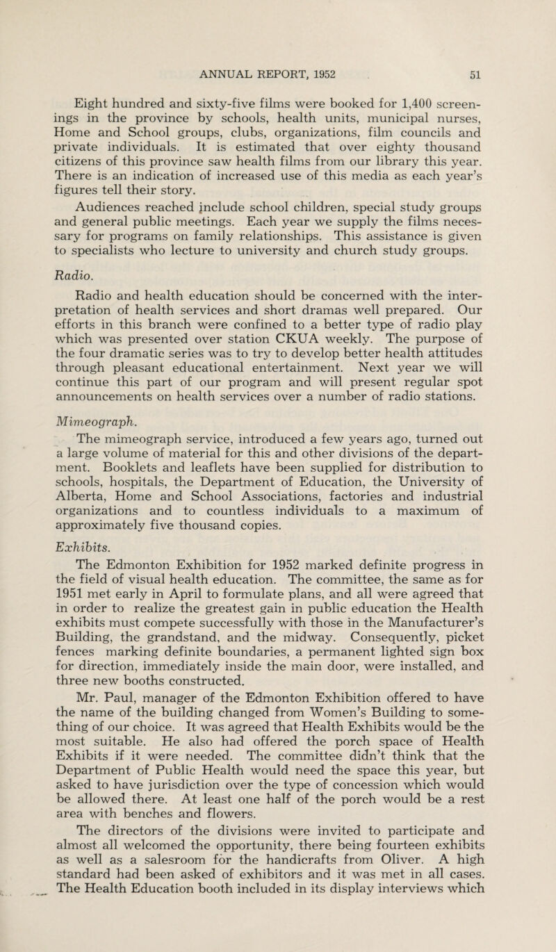 Eight hundred and sixty-five films were booked for 1,400 screen¬ ings in the province by schools, health units, municipal nurses, Home and School groups, clubs, organizations, film councils and private individuals. It is estimated that over eighty thousand citizens of this province saw health films from our library this year. There is an indication of increased use of this media as each year’s figures tell their story. Audiences reached jnclude school children, special study groups and general public meetings. Each year we supply the films neces¬ sary for programs on family relationships. This assistance is given to specialists who lecture to university and church study groups. Radio. Radio and health education should be concerned with the inter¬ pretation of health services and short dramas well prepared. Our efforts in this branch were confined to a better type of radio play which was presented over station CKUA weekly. The purpose of the four dramatic series was to try to develop better health attitudes through pleasant educational entertainment. Next year we will continue this part of our program and will present regular spot announcements on health services over a number of radio stations. Mimeograph. The mimeograph service, introduced a few years ago, turned out a large volume of material for this and other divisions of the depart¬ ment. Booklets and leaflets have been supplied for distribution to schools, hospitals, the Department of Education, the University of Alberta, Home and School Associations, factories and industrial organizations and to countless individuals to a maximum of approximately five thousand copies. Exhibits. The Edmonton Exhibition for 1952 marked definite progress in the field of visual health education. The committee, the same as for 1951 met early in April to formulate plans, and all were agreed that in order to realize the greatest gain in public education the Health exhibits must compete successfully with those in the Manufacturer’s Building, the grandstand, and the midway. Consequently, picket fences marking definite boundaries, a permanent lighted sign box for direction, immediately inside the main door, were installed, and three new booths constructed. Mr. Paul, manager of the Edmonton Exhibition offered to have the name of the building changed from Women’s Building to some¬ thing of our choice. It was agreed that Health Exhibits would be the most suitable. He also had offered the porch space of Health Exhibits if it were needed. The committee didn’t think that the Department of Public Health would need the space this year, but asked to have jurisdiction over the type of concession which would be allowed there. At least one half of the porch would be a rest area with benches and flowers. The directors of the divisions were invited to participate and almost all welcomed the opportunity, there being fourteen exhibits as well as a salesroom for the handicrafts from Oliver. A high standard had been asked of exhibitors and it was met in all cases. The Health Education booth included in its display interviews which