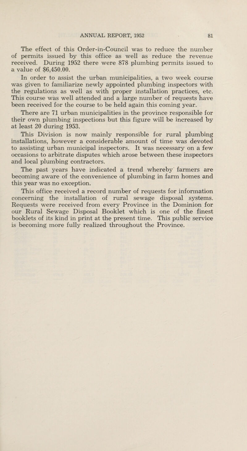 The effect of this Order-in-Council was to reduce the number of permits issued by this office as well as reduce the revenue received. During 1952 there were 878 plumbing permits issued to a value of $6,450.00. In order to assist the urban municipalities, a two week course was given to familiarize newly appointed plumbing inspectors with the regulations as well as with proper installation practices, etc. This course was well attended and a large number of requests have been received for the course to be held again this coming year. There are 71 urban municipalities in the province responsible for their own plumbing inspections but this figure will be increased by at least 20 during 1953. This Division is now mainly responsible for rural plumbing installations, however a considerable amount of time was devoted to assisting urban municipal inspectors. It was necessary on a few occasions to arbitrate disputes which arose between these inspectors and local plumbing contractors. The past years have indicated a trend whereby farmers are becoming aware of the convenience of plumbing in farm homes and this year was no exception. This office received a record number of requests for information concerning the installation of rural sewage disposal systems. Requests were received from every Province in the Dominion for our Rural Sewage Disposal Booklet which is one of the finest booklets of its kind in print at the present time. This public service is becoming more fully realized throughout the Province.