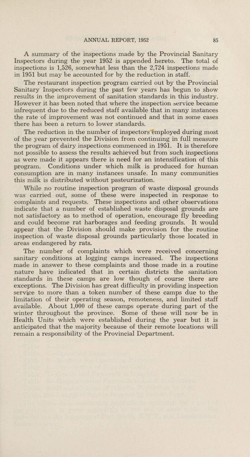 A summary of the inspections made by the Provincial Sanitary Inspectors during the year 1952 is appended hereto. The total of inspections is 1,526, somewhat less than the 2,724 inspections made in 1951 but may be accounted for by the reduction in staff. The restaurant inspection program carried out by the Provincial Sanitary Inspectors during the past few years has begun to show results in the improvement of sanitation standards in this industry. However it has been noted that where the inspection service became infrequent due to the reduced staff available that in many instances the rate of improvement was not continued and that in some cases there has been a return to lower standards. The reduction in the number of inspectors employed during most of the year prevented the Division from continuing in full measure the program of dairy inspections commenced in 1951. It is therefore not possible to assess the results achieved but from such inspections as were made it appears there is need for an intensification of this program. Conditions under which milk is produced for human consumption are in many instances unsafe. In many communities this milk is distributed without pasteurization. While no routine inspection program of waste disposal grounds was carried out, some of these were inspected in response to complaints and requests. These inspections and other observations indicate that a number of established waste disposal grounds are not satisfactory as to method of operation, encourage fly breeding and could become rat harborages and feeding grounds. It would appear that the Division should make provision for the routine inspection of waste disposal grounds particularly those located in areas endangered by rats. The number of complaints which were received concerning sanitary conditions at logging camps increased. The inspections made in answer to these complaints and those made in a routine nature have indicated that in certain districts the sanitation standards in these camps are low though of course there are exceptions. The Division has great difficulty in providing inspection service to more than a token number of these camps due to the limitation of their operating season, remoteness, and limited staff available. About 1,000 of these camps operate during part of the winter throughout the province. Some of these will now be in Health Units which were established during the year but it is anticipated that the majority because of their remote locations will remain a responsibility of the Provincial Department.