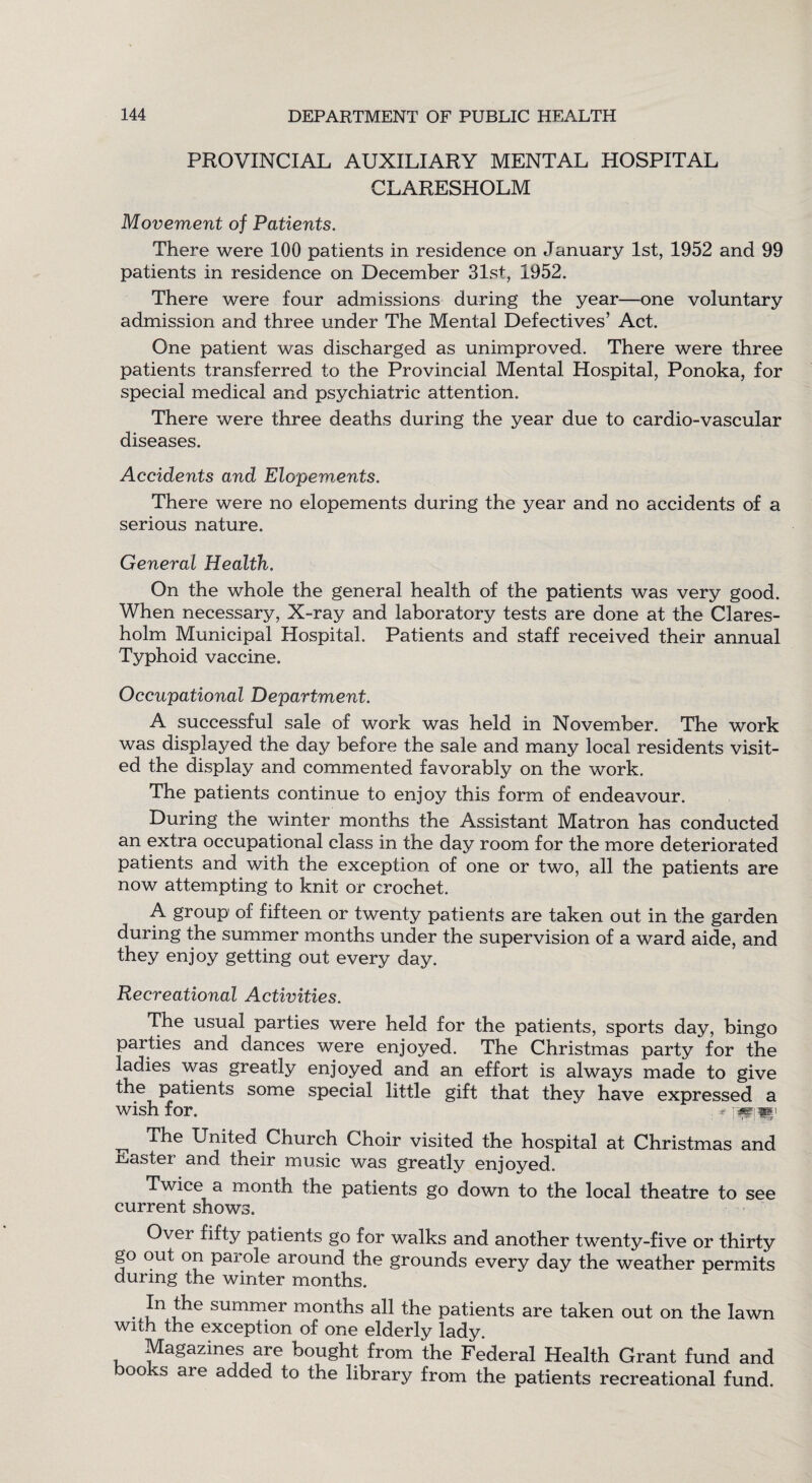 PROVINCIAL AUXILIARY MENTAL HOSPITAL CLARESHOLM Movement of Patients. There were 100 patients in residence on January 1st, 1952 and 99 patients in residence on December 31st, 1952. There were four admissions during the year—one voluntary admission and three under The Mental Defectives’ Act. One patient was discharged as unimproved. There were three patients transferred to the Provincial Mental Hospital, Ponoka, for special medical and psychiatric attention. There were three deaths during the year due to cardio-vascular diseases. Accidents and Elopements. There were no elopements during the year and no accidents of a serious nature. General Health. On the whole the general health of the patients was very good. When necessary, X-ray and laboratory tests are done at the Clares- holm Municipal Hospital. Patients and staff received their annual Typhoid vaccine. Occupational Department. A successful sale of work was held in November. The work was displayed the day before the sale and many local residents visit¬ ed the display and commented favorably on the work. The patients continue to enjoy this form of endeavour. During the winter months the Assistant Matron has conducted an extra occupational class in the day room for the more deteriorated patients and with the exception of one or two, all the patients are now attempting to knit or crochet. A group of fifteen or twenty patients are taken out in the garden during the summer months under the supervision of a ward aide, and they enjoy getting out every day. Recreational Activities. The usual parties were held for the patients, sports day, bingo parties and dances were enjoyed. The Christmas party for the ladies was greatly enjoyed and an effort is always made to give the patients some special little gift that they have expressed a wish for. * ’WiW ^ The United Church Choir visited the hospital at Christmas and faster and their music was greatly enjoyed. Twice a month the patients go down to the local theatre to see current shows. Over fifty patients go for walks and another twenty-five or thirty go out on parole around the grounds every day the weather permits during the winter months. ,^e summer months all the patients are taken out on the lawn with the exception of one elderly lady. Magazines are bought from the Federal Health Grant fund and 00 s are a(Med to the library from the patients recreational fund.