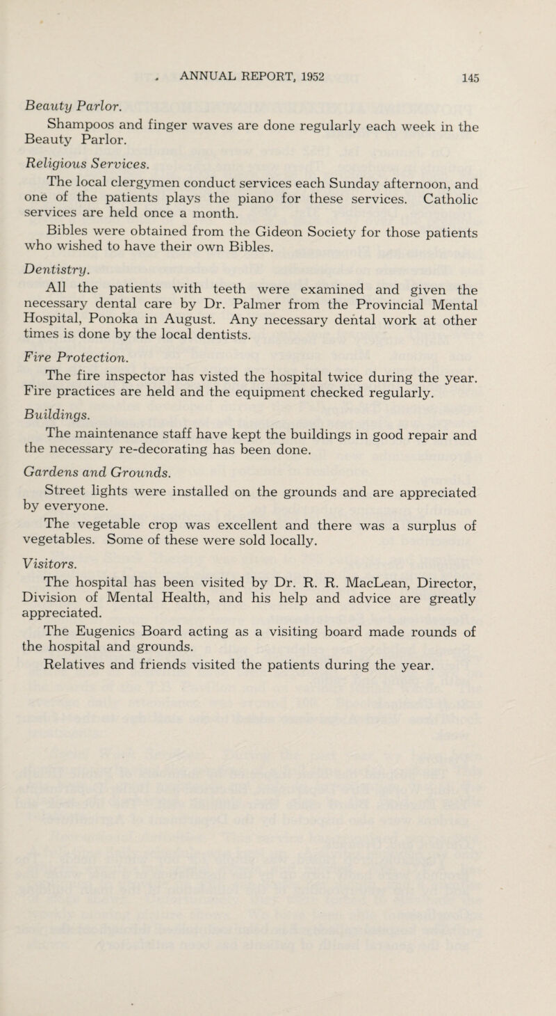 Beauty Parlor. Shampoos and finger waves are done regularly each week in the Beauty Parlor. Religious Services. The local clergymen conduct services each Sunday afternoon, and one of the patients plays the piano for these services. Catholic services are held once a month. Bibles were obtained from the Gideon Society for those patients who wished to have their own Bibles. Dentistry. All the patients with teeth were examined and given the necessary dental care by Dr. Palmer from the Provincial Mental Hospital, Ponoka in August. Any necessary dental work at other times is done by the local dentists. Fire Protection. The fire inspector has visted the hospital twice during the year. Fire practices are held and the equipment checked regularly. Buildings. The maintenance staff have kept the buildings in good repair and the necessary re-decorating has been done. Gardens and Grounds. Street lights were installed on the grounds and are appreciated by everyone. The vegetable crop was excellent and there was a surplus of vegetables. Some of these were sold locally. Visitors. The hospital has been visited by Dr. R. R. MacLean, Director, Division of Mental Health, and his help and advice are greatly appreciated. The Eugenics Board acting as a visiting board made rounds of the hospital and grounds. Relatives and friends visited the patients during the year.