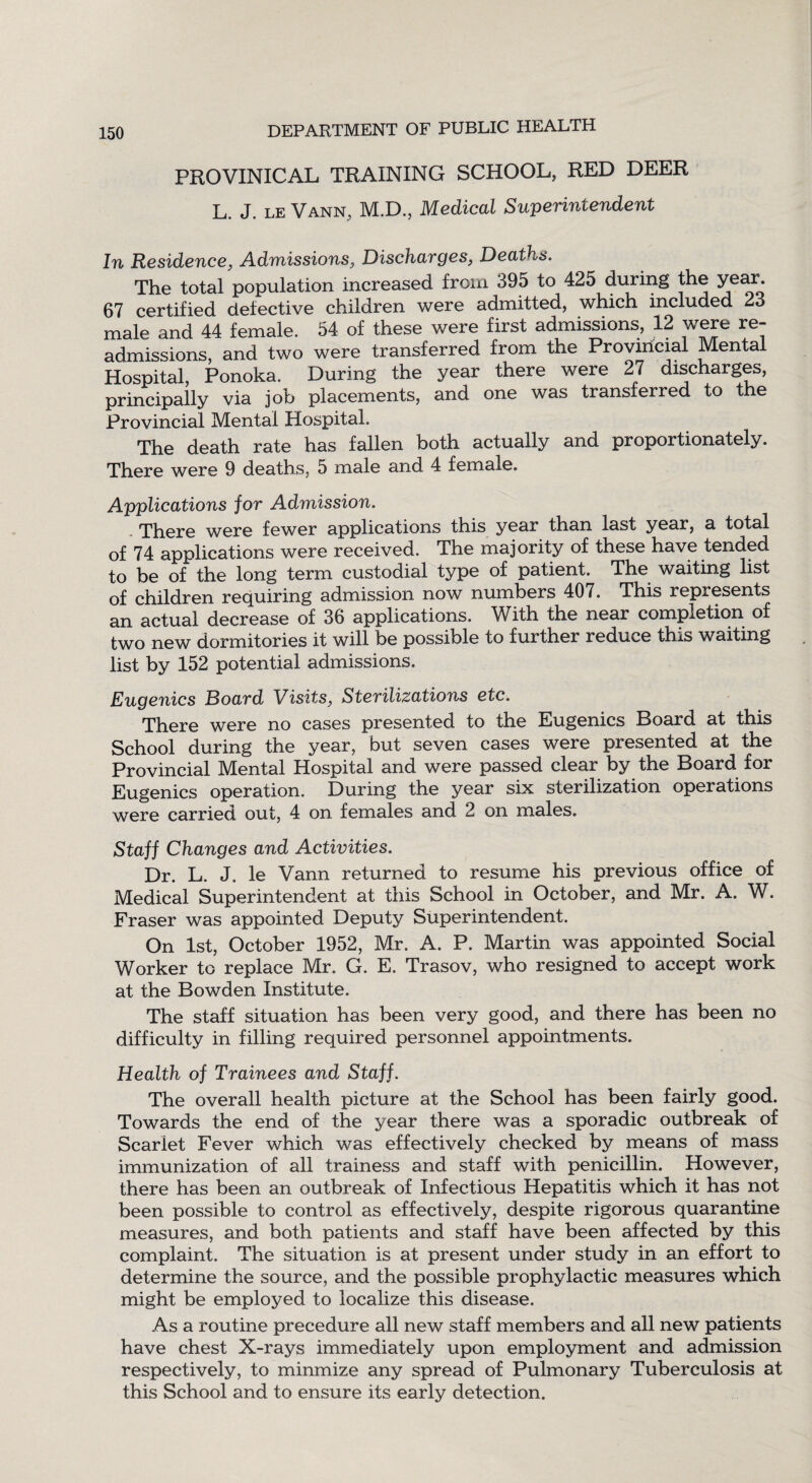 PROVINICAL TRAINING SCHOOL, RED DEER L. J. le Vann, M.D., Medical Superintendent In Residence, Admissions, Discharges, Deaths. The total population increased from 395 to 425 during the year 67 certified defective children were admitted, which included 23 male and 44 female. 54 of these were first admissions, 12 were re¬ admissions, and two were transferred from the Provincial Mental Hospital, Ponoka. During the year there were 27 discharges, principally via job placements, and one was transferred to the Provincial Mental Hospital. The death rate has fallen both actually and proportionately. There were 9 deaths, 5 male and 4 female. Applications for Admission. There were fewer applications this year than last year, a total of 74 applications were received. The majority of these have tended to be of the long term custodial type of patient. The waiting list of children requiring admission now numbers 407. This represents an actual decrease of 36 applications. With the near completion of two new dormitories it will be possible to further reduce this waiting list by 152 potential admissions. Eugenics Board Visits, Sterilizations etc. There were no cases presented to the Eugenics Board at this School during the year, but seven cases were presented at the Provincial Mental Hospital and were passed clear by the Board for Eugenics operation. During the year six sterilization operations were carried out, 4 on females and 2 on males. Staff Changes and Activities. Dr. L. J. le Vann returned to resume his previous office of Medical Superintendent at this School in October, and Mr. A. W. Fraser was appointed Deputy Superintendent. On 1st, October 1952, Mr. A. P. Martin was appointed Social Worker to replace Mr. G. E. Trasov, who resigned to accept work at the Bowden Institute. The staff situation has been very good, and there has been no difficulty in filling required personnel appointments. Health of Trainees and Staff. The overall health picture at the School has been fairly good. Towards the end of the year there was a sporadic outbreak of Scarlet Fever which was effectively checked by means of mass immunization of all trainess and staff with penicillin. However, there has been an outbreak of Infectious Hepatitis which it has not been possible to control as effectively, despite rigorous quarantine measures, and both patients and staff have been affected by this complaint. The situation is at present under study in an effort to determine the source, and the possible prophylactic measures which might be employed to localize this disease. As a routine precedure all new staff members and all new patients have chest X-rays immediately upon employment and admission respectively, to minmize any spread of Pulmonary Tuberculosis at this School and to ensure its early detection.