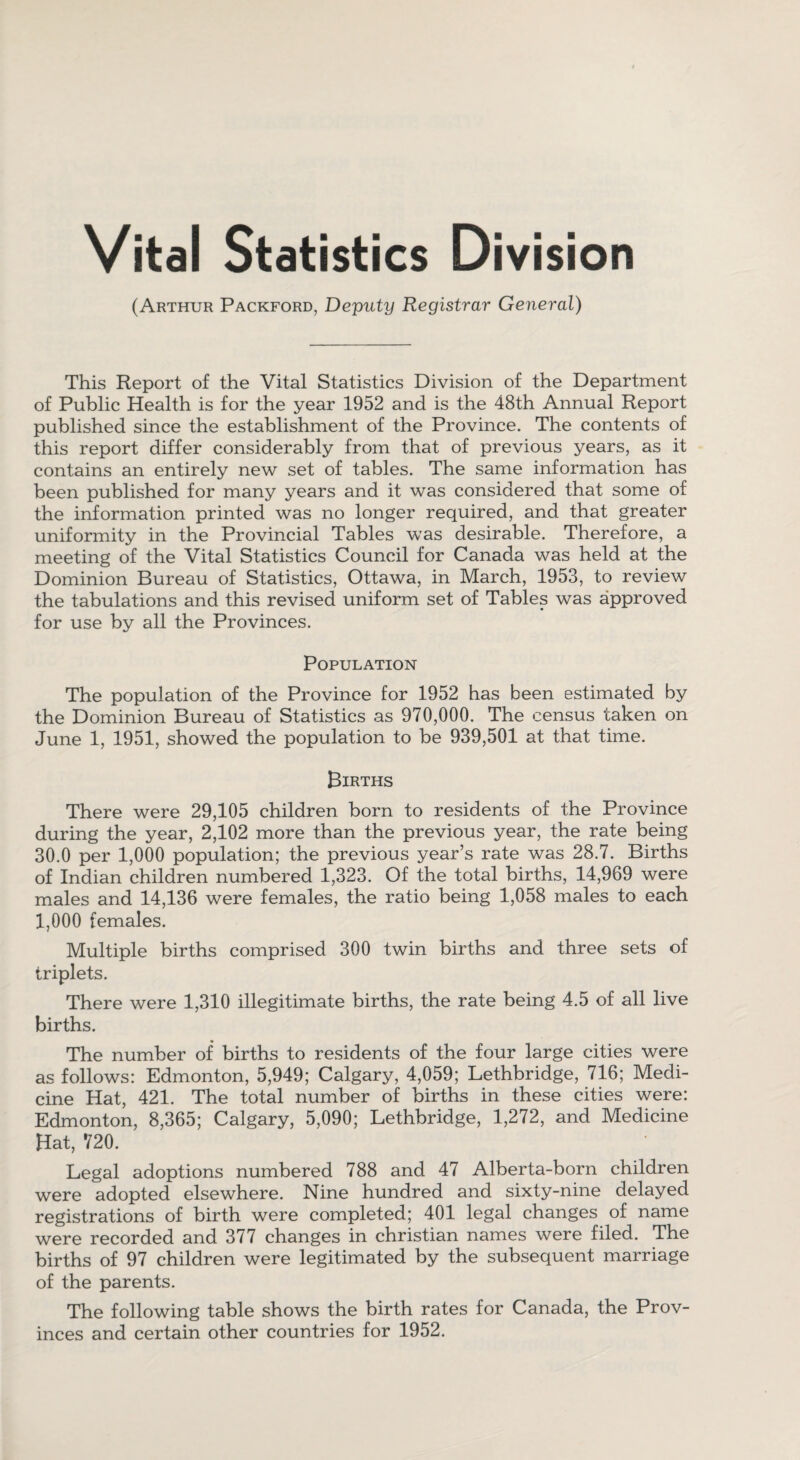 Vital (Arthur Statistics Division Packford, Deputy Registrar General) This Report of the Vital Statistics Division of the Department of Public Health is for the year 1952 and is the 48th Annual Report published since the establishment of the Province. The contents of this report differ considerably from that of previous years, as it contains an entirely new set of tables. The same information has been published for many years and it was considered that some of the information printed was no longer required, and that greater uniformity in the Provincial Tables was desirable. Therefore, a meeting of the Vital Statistics Council for Canada was held at the Dominion Bureau of Statistics, Ottawa, in March, 1953, to review the tabulations and this revised uniform set of Tables was approved for use by all the Provinces. Population The population of the Province for 1952 has been estimated by the Dominion Bureau of Statistics as 970,000. The census taken on June 1, 1951, showed the population to be 939,501 at that time. Births There were 29,105 children born to residents of the Province during the year, 2,102 more than the previous year, the rate being 30.0 per 1,000 population; the previous year’s rate was 28.7. Births of Indian children numbered 1,323. Of the total births, 14,969 were males and 14,136 were females, the ratio being 1,058 males to each 1,000 females. Multiple births comprised 300 twin births and three sets of triplets. There were 1,310 illegitimate births, the rate being 4.5 of all live births. The number of births to residents of the four large cities were as follows: Edmonton, 5,949; Calgary, 4,059; Lethbridge, 716; Medi¬ cine Hat, 421. The total number of births in these cities were: Edmonton, 8,365; Calgary, 5,090; Lethbridge, 1,272, and Medicine Hat, 720. Legal adoptions numbered 788 and 47 Alberta-born children were adopted elsewhere. Nine hundred and sixty-nine delayed registrations of birth were completed; 401 legal changes of name were recorded and 377 changes in Christian names were filed. The births of 97 children were legitimated by the subsequent marriage of the parents. The following table shows the birth rates for Canada, the Prov¬ inces and certain other countries for 1952.