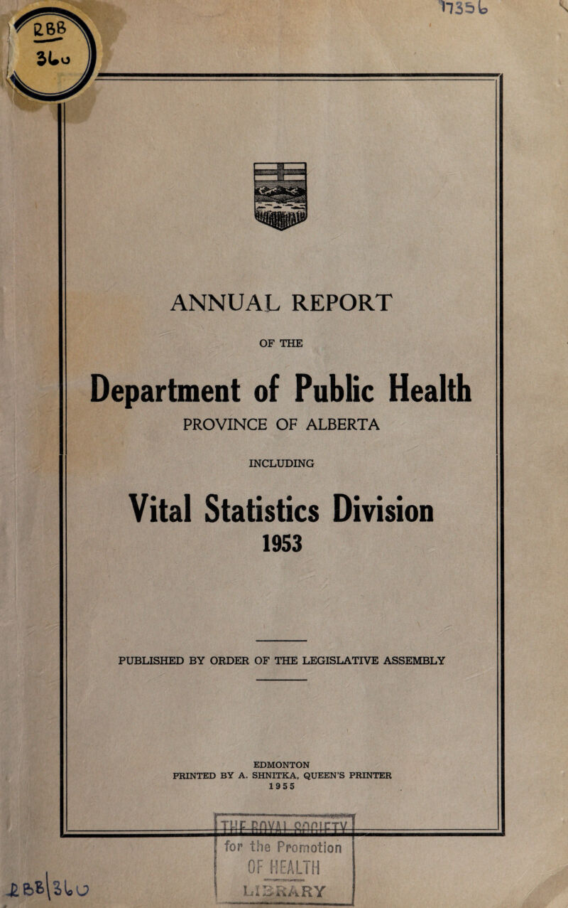 mat ANNUAL REPORT OF THE Department of Public Health PROVINCE OF ALBERTA INCLUDING Vital Statistics Division 1953 PUBLISHED BY ORDER OF THE LEGISLATIVE ASSEMBLY EDMONTON PRINTED BY A. SHNITKA, QUEEN’S PRINTER 1955 «tuc E-nvju onnirTV ' for the Promotion OF HEALTH LIBRARY
