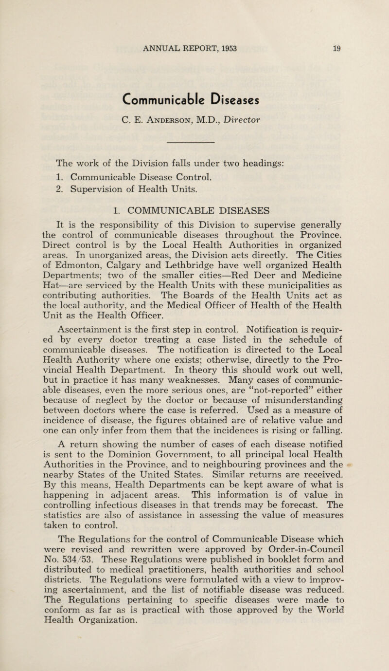 Communicable Diseases C. E. Anderson, M.D., Director The work of the Division falls under two headings: 1. Communicable Disease Control. 2. Supervision of Health Units. 1. COMMUNICABLE DISEASES It is the responsibility of this Division to supervise generally the control of communicable diseases throughout the Province. Direct control is by the Local Health Authorities in organized areas. In unorganized areas, the Division acts directly. The Cities of Edmonton, Calgary and Lethbridge have well organized Health Departments; two of the smaller cities—Red Deer and Medicine Hat—are serviced by the Health Units with these municipalities as contributing authorities. The Boards of the Health Units act as the local authority, and the Medical Officer of Health of the Health Unit as the Health Officer. Ascertainment is the first step in control. Notification is requir¬ ed by every doctor treating a case listed in the schedule of communicable diseases. The notification is directed to the Local Health Authority where one exists; otherwise, directly to the Pro¬ vincial Health Department. In theory this should work out well, but in practice it has many weaknesses. Many cases of communic¬ able diseases, even the more serious ones, are “not-reported” either because of neglect by the doctor or because of misunderstanding between doctors where the case is referred. Used as a measure of incidence of disease, the figures obtained are of relative value and one can only infer from them that the incidences is rising or falling. A return showing the number of cases of each disease notified is sent to the Dominion Government, to all principal local Health Authorities in the Province, and to neighbouring provinces and the nearby States of the United States. Similar returns are received. By this means, Health Departments can be kept aware of what is happening in adjacent areas. This information is of value in controlling infectious diseases in that trends may be forecast. The statistics are also of assistance in assessing the value of measures taken to control. The Regulations for the control of Communicable Disease which were revised and rewritten were approved by Order-in-Council No. 534/53. These Regulations were published in booklet form and distributed to medical practitioners, health authorities and school districts. The Regulations were formulated with a view to improv¬ ing ascertainment, and the list of notifiable disease was reduced. The Regulations pertaining to specific diseases were made to conform as far as is practical with those approved by the World Health Organization.