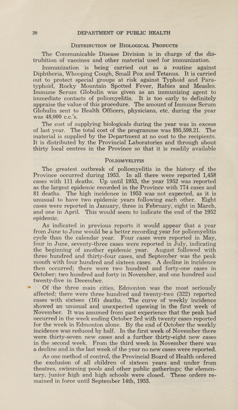 Distribution of Biological Products The Communicable Disease Division is in charge of the dis- trubition of vaccines and other material used lor immunization. Immunization is being carried out as a routine against Diphtheria, Whooping Cough, Small Pox and Tetanus. It is carried out to protect special groups at risk against Typhoid and Para¬ typhoid, Rocky Mountain Spotted Fever, Rabies and Measles. Immune Serum Globulin was given as an immunizing agent to immediate contacts of poliomyelitis. It is too early to definitely appraise the value of this procedure. The amount of Immune Serum Globulin sent to Health Officers, physicians, etc. during the year was 48,000 c.c.’s. The cost of supplying biologicals during the year was in excess of last year. The total cost of the programme was $95,598.21. The material is supplied by the Department at no cost to the recipients. It is distributed by the Provincial Laboratories and through about thirty local centres in the Province so that it is readily available Poliomyelitis The greatest outbreak of poliomyelitis in the history of the Province occurred during 1953. In all there were reported 1,458 cases with 111 deaths. Up until 1953, the year 1952 was reported as the largest epidemic recorded in the Province with 774 cases and 81 deaths. The high incidence in 1953 was not expected, as it is unusual to have two epidemic years following each other. Eight cases were reported in January, three in February, eight in March, and one in April. This would seem to indicate the end of the 1952 epidemic. As indicated in previous reports it would appear that a year from June to June would be a better recording year for poliomyelitis cycle than the calendar year. Four cases were reported in May, four in June, seventy-three cases were reported in July, indicating the beginning of another epidemic year. August followed with three hundred and thirty-four cases, and September was the peak month with four hundred and sixteen cases. A decline in incidence then occurred; there were two hundred and forty-one cases in October; two hundred and forty in November, and one hundred and twenty-five in December. Of the three main cities, Edmonton was the most seriously affected; there were three hundred and twenty-two (322) reported cases with sixteen (16) deaths. The curve of weekly incidence showed an unusual and unexpected upswing in the first week of November. It was assumed from past experience that the peak had occurred in the week ending October 3rd with twenty cases reported for the week in Edmonton alone. By the end of October the weekly incidence was reduced by half. In the first week of November there were thirty-seven new cases and a further thirty-eight new cases in the second week. From the third week in November there was a decline and in the last week of the year no new cases were reported. As one method of control, the Provincial Board of Health ordered the exclusion of all children of sixteen years and under from theatres, swimming pools and other public gatherings; the elemen¬ tary, junior high and high schools were closed. These orders re¬ mained in force until September 14th, 1953.
