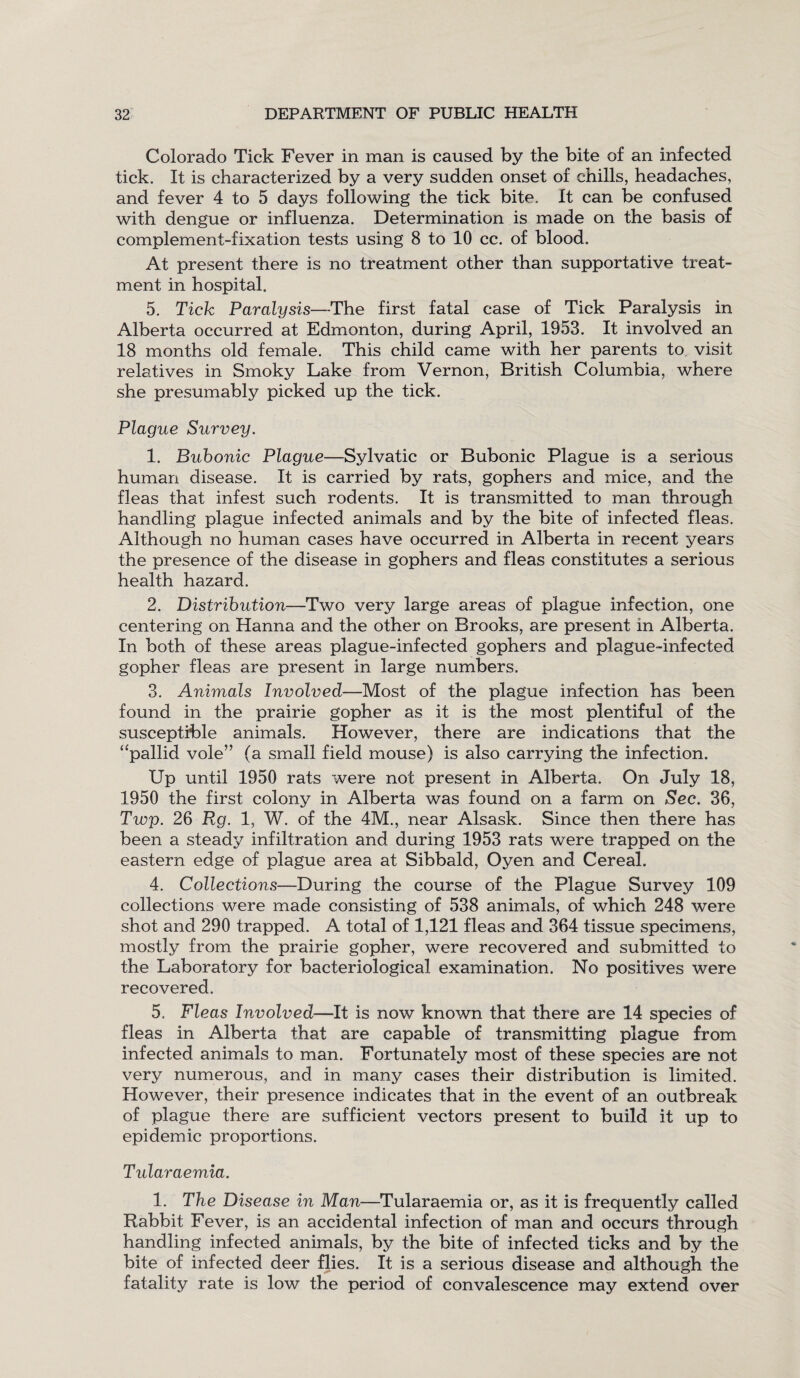 Colorado Tick Fever in man is caused by the bite of an infected tick. It is characterized by a very sudden onset of chills, headaches, and fever 4 to 5 days following the tick bite. It can be confused with dengue or influenza. Determination is made on the basis of complement-fixation tests using 8 to 10 cc. of blood. At present there is no treatment other than supportative treat¬ ment in hospital. 5. Tick Paralysis—The first fatal case of Tick Paralysis in Alberta occurred at Edmonton, during April, 1953. It involved an 18 months old female. This child came with her parents to visit relatives in Smoky Lake from Vernon, British Columbia, where she presumably picked up the tick. Plague Survey. 1. Bubonic Plague—Sylvatic or Bubonic Plague is a serious human disease. It is carried by rats, gophers and mice, and the fleas that infest such rodents. It is transmitted to man through handling plague infected animals and by the bite of infected fleas. Although no human cases have occurred in Alberta in recent years the presence of the disease in gophers and fleas constitutes a serious health hazard. 2. Distribution-—Two very large areas of plague infection, one centering on Hanna and the other on Brooks, are present in Alberta. In both of these areas plague-infected gophers and plague-infected gopher fleas are present in large numbers. 3. Animals Involved—Most of the plague infection has been found in the prairie gopher as it is the most plentiful of the susceptible animals. However, there are indications that the “pallid vole” (a small field mouse) is also carrying the infection. Up until 1950 rats were not present in Alberta. On July 18, 1950 the first colony in Alberta was found on a farm on Sec. 36, Twp. 26 Rg. 1, W. of the 4M., near Alsask. Since then there has been a steady infiltration and during 1953 rats were trapped on the eastern edge of plague area at Sibbald, Oyen and Cereal. 4. Collections—During the course of the Plague Survey 109 collections were made consisting of 538 animals, of which 248 were shot and 290 trapped. A total of 1,121 fleas and 364 tissue specimens, mostly from the prairie gopher, were recovered and submitted to the Laboratory for bacteriological examination. No positives were recovered. 5. Fleas Involved—It is now known that there are 14 species of fleas in Alberta that are capable of transmitting plague from infected animals to man. Fortunately most of these species are not very numerous, and in many cases their distribution is limited. However, their presence indicates that in the event of an outbreak of plague there are sufficient vectors present to build it up to epidemic proportions. Tularaemia. 1. The Disease in Man—Tularaemia or, as it is frequently called Rabbit Fever, is an accidental infection of man and occurs through handling infected animals, by the bite of infected ticks and by the bite of infected deer flies. It is a serious disease and although the fatality rate is low the period of convalescence may extend over