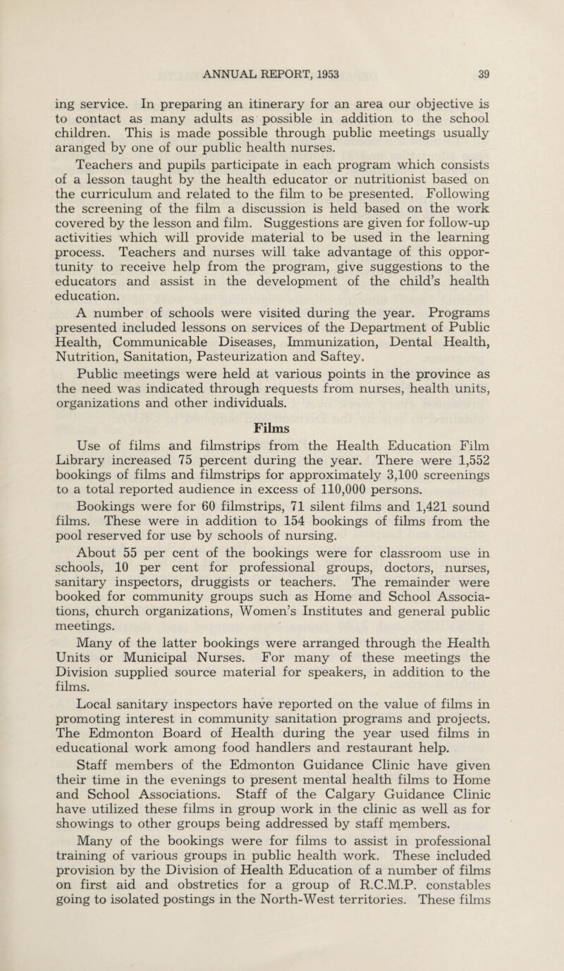 ing service. In preparing an itinerary for an area our objective is to contact as many adults as possible in addition to the school children. This is made possible through public meetings usually aranged by one of our public health nurses. Teachers and pupils participate in each program which consists of a lesson taught by the health educator or nutritionist based on the curriculum and related to the film to be presented. Following the screening of the film a discussion is held based on the work covered by the lesson and film. Suggestions are given for follow-up activities which will provide material to be used in the learning process. Teachers and nurses will take advantage of this oppor¬ tunity to receive help from the program, give suggestions to the educators and assist in the development of the child’s health education. A number of schools were visited during the year. Programs presented included lessons on services of the Department of Public Health, Communicable Diseases, Immunization, Dental Health, Nutrition, Sanitation, Pasteurization and Saftey. Public meetings were held at various points in the province as the need was indicated through requests from nurses, health units, organizations and other individuals. Films Use of films and filmstrips from the Health Education Film Library increased 75 percent during the year. There were 1,552 bookings of films and filmstrips for approximately 3,100 screenings to a total reported audience in excess of 110,000 persons. Bookings were for 60 filmstrips, 71 silent films and 1,421 sound films. These were in addition to 154 bookings of films from the pool reserved for use by schools of nursing. About 55 per cent of the bookings were for classroom use in schools, 10 per cent for professional groups, doctors, nurses, sanitary inspectors, druggists or teachers. The remainder were booked for community groups such as Home and School Associa¬ tions, church organizations, Women’s Institutes and general public meetings. Many of the latter bookings were arranged through the Health Units or Municipal Nurses. For many of these meetings the Division supplied source material for speakers, in addition to the films. Local sanitary inspectors have reported on the value of films in promoting interest in community sanitation programs and projects. The Edmonton Board of Health during the year used films in educational work among food handlers and restaurant help. Staff members of the Edmonton Guidance Clinic have given their time in the evenings to present mental health films to Home and School Associations. Staff of the Calgary Guidance Clinic have utilized these films in group work in the clinic as well as for showings to other groups being addressed by staff members. Many of the bookings were for films to assist in professional training of various groups in public health work. These included provision by the Division of Health Education of a number of films on first aid and obstretics for a group of R.C.M.P. constables going to isolated postings in the North-West territories. These films