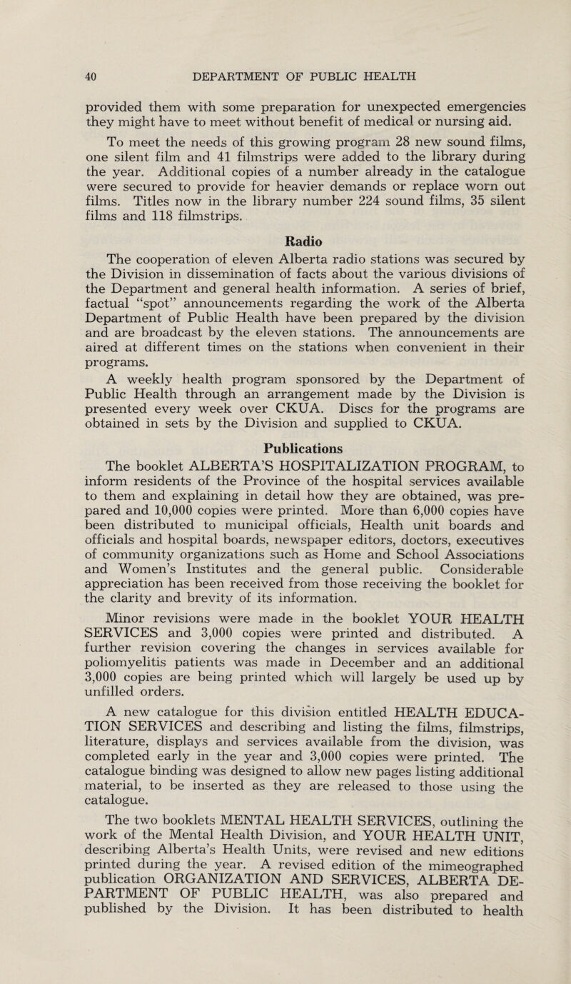 provided them with some preparation for unexpected emergencies they might have to meet without benefit of medical or nursing aid. To meet the needs of this growing program 28 new sound films, one silent film and 41 filmstrips were added to the library during the year. Additional copies of a number already in the catalogue were secured to provide for heavier demands or replace worn out films. Titles now in the library number 224 sound films, 35 silent films and 118 filmstrips. Radio The cooperation of eleven Alberta radio stations was secured by the Division in dissemination of facts about the various divisions of the Department and general health information. A series of brief, factual “spot” announcements regarding the work of the Alberta Department of Public Health have been prepared by the division and are broadcast by the eleven stations. The announcements are aired at different times on the stations when convenient in their programs. A weekly health program sponsored by the Department of Public Health through an arrangement made by the Division is presented every week over CKUA. Discs for the programs are obtained in sets by the Division and supplied to CKUA. Publications The booklet ALBERTA’S HOSPITALIZATION PROGRAM, to inform residents of the Province of the hospital services available to them and explaining in detail how they are obtained, was pre¬ pared and 10,000 copies were printed. More than 6,000 copies have been distributed to municipal officials, Health unit boards and officials and hospital boards, newspaper editors, doctors, executives of community organizations such as Home and School Associations and Women’s Institutes and the general public. Considerable appreciation has been received from those receiving the booklet for the clarity and brevity of its information. Minor revisions were made in the booklet YOUR HEALTH SERVICES and 3,000 copies were printed and distributed. A further revision covering the changes in services available for poliomyelitis patients was made in December and an additional 3,000 copies are being printed which will largely be used up by unfilled orders. A new catalogue for this division entitled HEALTH EDUCA¬ TION SERVICES and describing and listing the films, filmstrips, literature, displays and services available from the division, was completed early in the year and 3,000 copies were printed. The catalogue binding was designed to allow new pages listing additional material, to be inserted as they are released to those using the catalogue. The two booklets MENTAL HEALTH SERVICES, outlining the work of the Mental Health Division, and YOUR HEALTH UNIT, describing Alberta’s Health Units, were revised and new editions printed during the year. A revised edition of the mimeographed publication ORGANIZATION AND SERVICES, ALBERTA DE¬ PARTMENT OF PUBLIC HEALTH, was also prepared and published by the Division. It has been distributed to health