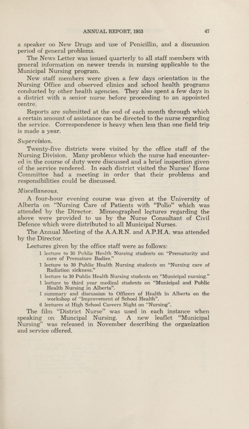 a speaker on New Drugs and use of Penicillin, and a discussion period of general problems. The News Letter was issued quarterly to all staff members with general information on newer trends in nursing applicable to the Municipal Nursing program. New staff members were given a few days orientation in the Nursing Office and observed clinics and school health programs conducted by other health agencies. They also spent a few days in a district with a senior nurse before proceeding to an appointed centre. Reports are submitted at the end of each month through which a certain amount of assistance can be directed to the nurse regarding the service. Correspondence is heavy when less than one field trip is made a year. Supervision. Twenty-five districts were visited by the office staff of the Nursing Division. Many problems which the nurse had encounter¬ ed in the course of duty were discussed and a brief inspection given of the service rendered. In each district visited the Nurses’ Home Committee had a meeting in order that their problems and responsibilities could be discussed. Miscellaneous. A four-hour evening course was given at the University of Alberta on “Nursing Care of Patients with “Polio” which was attended by the Director. Mimeographed lectures regarding the above were provided to us by the Nurse Consultant of Civil Defence which were distributed to all Municipal Nurses. The Annual Meeting of the A.A.R.N. and A.P.H.A. was attended by the Director. Lectures given by the office staff were as follows: 1 lecture to 30 Public Health Nursing students on “Prematurity and care of Premature Badies.” 1 lecture to 30 Public Health Nursing students on “Nursing care of Radiation sickness.” 1 lecture to 30 Public Health Nursing students on “Municipal nursing.” 1 lecture to third year medical students on “Municipal and Public Health Nursing in Alberta”. 1 summary and discussion to Officers of Health in Alberta on the workshop of “Improvement of School Health”. 6 lectures at High School Careers Night on “Nursing”. The film “District Nurse” was used in each instance when speaking on Muncipal Nursing. A new leaflet “Municipal Nursing” was released in November describing the organization and service offered.