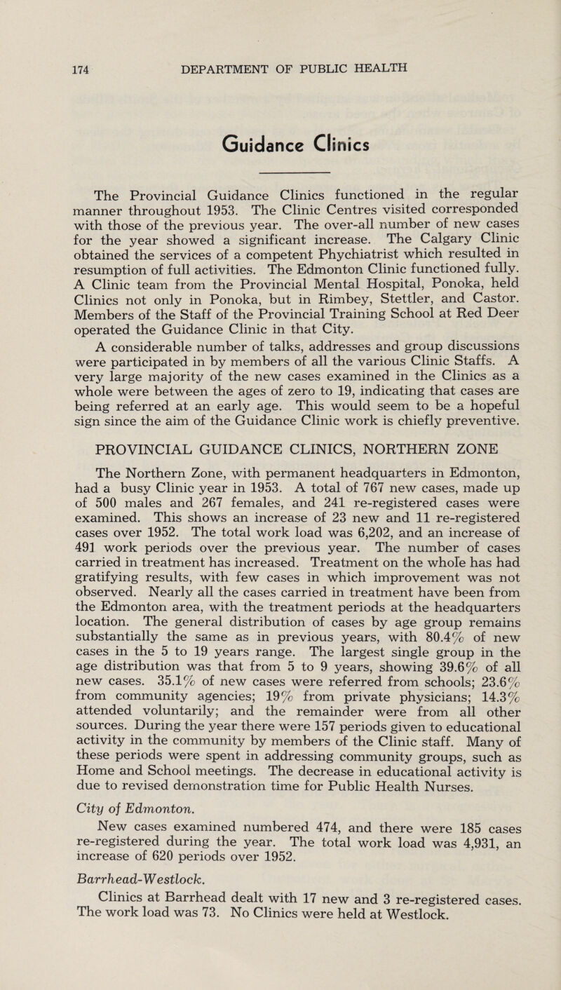 Guidance Clinics The Provincial Guidance Clinics functioned in the regular manner throughout 1953. The Clinic Centres visited corresponded with those of the previous year. The over-all number of new cases for the year showed a significant increase. The Calgary Clinic obtained the services of a competent Phychiatrist which resulted in resumption of full activities. The Edmonton Clinic functioned fully. A Clinic team from the Provincial Mental Hospital, Ponoka, held Clinics not only in Ponoka, but in Rimbey, Stettler, and Castor. Members of the Staff of the Provincial Training School at Red Deer operated the Guidance Clinic in that City. A considerable number of talks, addresses and group discussions were participated in by members of all the various Clinic Staffs. A very large majority of the new cases examined in the Clinics as a whole were between the ages of zero to 19, indicating that cases are being referred at an early age. This would seem to be a hopeful sign since the aim of the Guidance Clinic work is chiefly preventive. PROVINCIAL GUIDANCE CLINICS, NORTHERN ZONE The Northern Zone, with permanent headquarters in Edmonton, had a busy Clinic year in 1953. A total of 767 new cases, made up of 500 males and 267 females, and 241 re-registered cases were examined. This shows an increase of 23 new and 11 re-registered cases over 1952. The total work load was 6,202, and an increase of 491 work periods over the previous year. The number of cases carried in treatment has increased. Treatment on the whole has had gratifying results, with few cases in which improvement was not observed. Nearly all the cases carried in treatment have been from the Edmonton area, with the treatment periods at the headquarters location. The general distribution of cases by age group remains substantially the same as in previous years, with 80.4% of new cases in the 5 to 19 years range. The largest single group in the age distribution was that from 5 to 9 years, showing 39.6% of all new cases. 35.1% of new cases were referred from schools; 23.6% from community agencies; 19% from private physicians; 14.3% attended voluntarily; and the remainder were from all other sources. During the year there were 157 periods given to educational activity in the community by members of the Clinic staff. Many of these periods were spent in addressing community groups, such as Home and School meetings. The decrease in educational activity is due to revised demonstration time for Public Health Nurses. City of Edmonton. New cases examined numbered 474, and there were 185 cases re-registered during the year. The total work load was 4,931, an increase of 620 periods over 1952. Barrhead-W estlock. Clinics at Barrhead dealt with 17 new and 3 re-registered cases. The work load was 73. No Clinics were held at Westlock.