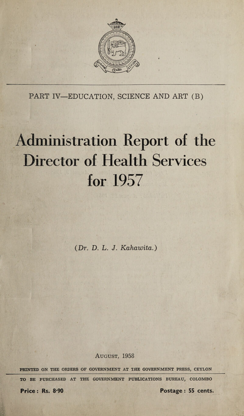 PART IV—EDUCATION, SCIENCE AND ART (B) Administration Report of the Director of Health Services for 1957 (Dr. D. L. J. Kahawita.) August, 1958 PRINTED ON THE ORDERS OF GOVERNMENT AT THE GOVERNMENT PRESS, CEYLON TO BE PURCHASED AT THE GOVERNMENT PUBLICATIONS BUREAU, COLOMBO Price : Rs. 8*90 Postage : 55 cents.