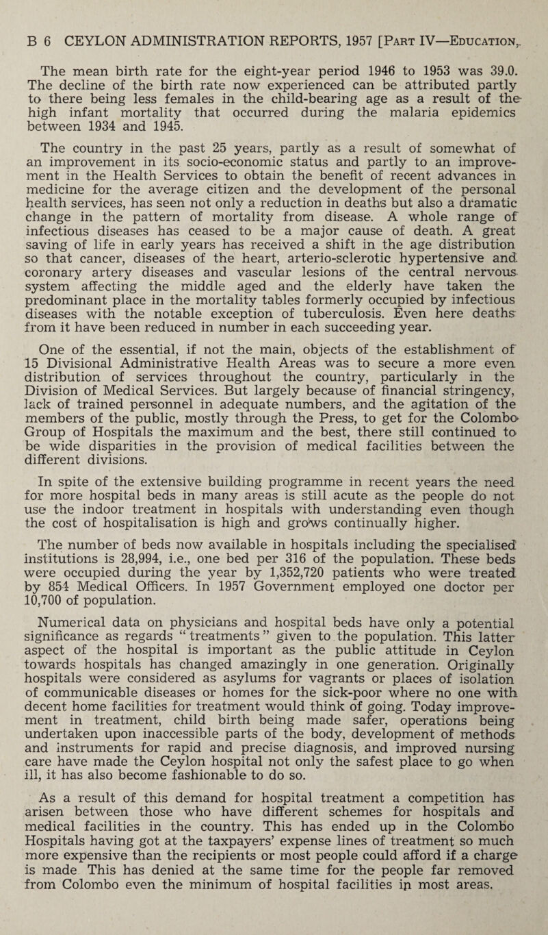 The mean birth rate for the eight-year period 1946 to 1953 was 39.0. The decline of the birth rate now experienced can be attributed partly to there being less females in the child-bearing age as a result of the high infant mortality that occurred during the malaria epidemics between 1934 and 1945. The country in the past 25 years, partly as a result of somewhat of an improvement in its socio-economic status and partly to an improve¬ ment in the Health Services to obtain the benefit of recent advances in medicine for the average citizen and the development of the personal health services, has seen not only a reduction in deaths but also a dramatic change in the pattern of mortality from disease. A whole range of infectious diseases has ceased to be a major cause of death. A great saving of life in early years has received a shift in the age distribution so that cancer, diseases of the heart, arterio-sclerotic hypertensive and coronary artery diseases and vascular lesions of the central nervous system affecting the middle aged and the elderly have taken the predominant place in the mortality tables formerly occupied by infectious diseases with the notable exception of tuberculosis. Even here deaths from it have been reduced in number in each succeeding year. One of the essential, if not the main, objects of the establishment of 15 Divisional Administrative Health Areas was to secure a more even distribution of services throughout the country, particularly in the Division of Medical Services. But largely because of financial stringency, lack of trained personnel in adequate numbers, and the agitation of the members of the public, mostly through the Press, to get for the Colombo Group of Hospitals the maximum and the best, there still continued to be wide disparities in the provision of medical facilities between the different divisions. In spite of the extensive building programme in recent years the need for more hospital beds in many areas is still acute as the people do not use the indoor treatment in hospitals with understanding even though the cost of hospitalisation is high and groKvs continually higher. The number of beds now available in hospitals including the specialised institutions is 28,994, i.e., one bed per 316 of the population. These beds were occupied during the year by 1,352,720 patients who were treated by 854 Medical Officers. In 1957 Government employed one doctor per 10,700 of population. Numerical data on physicians and hospital beds have only a potential significance as regards “ treatments ” given to the population. This latter aspect of the hospital is important as the public attitude in Ceylon towards hospitals has changed amazingly in one generation. Originally hospitals were considered as asylums for vagrants or places of isolation of communicable diseases or homes for the sick-poor where no one with decent home facilities for treatment would think of going. Today improve¬ ment in treatment, child birth being made safer, operations being undertaken upon inaccessible parts of the body, development of methods and instruments for rapid and precise diagnosis, and improved nursing care have made the Ceylon hospital not only the safest place to go when ill, it has also become fashionable to do so. As a result of this demand for hospital treatment a competition has arisen between those who have different schemes for hospitals and medical facilities in the country. This has ended up in the Colombo Hospitals having got at the taxpayers’ expense lines of treatment so much more expensive than the recipients or most people could afford if a charge is made This has denied at the same time for the people far removed from Colombo even the minimum of hospital facilities ip most areas.