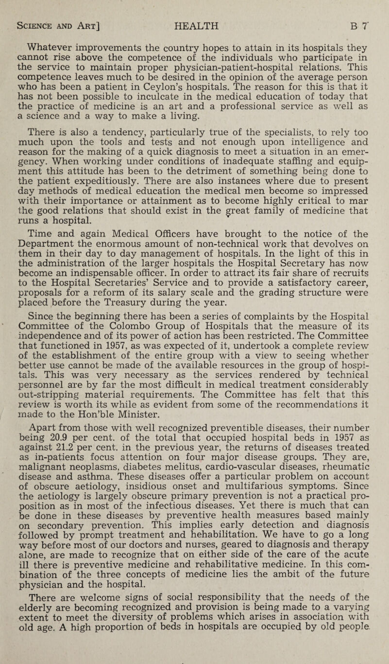 Whatever improvements the country hopes to attain in its hospitals they cannot rise above the competence of the individuals who participate in the service to maintain proper physician-patient-hospital relations. This competence leaves much to be desired in the opinion of the average person who has been a patient in Ceylon’s hospitals. The reason for this is that it has not been possible to inculcate in the medical education of today that the practice of medicine is an art and a professional service as well as a science and a way to make a living. There is also a tendency, particularly true of the specialists, to rely too much upon the tools and tests and not enough upon intelligence and reason for the making of a quick diagnosis to meet a situation in an emer¬ gency. When working under conditions of inadequate staffing and equip¬ ment this attitude has been to the detriment of something being done to the patient expeditiously. There are also instances where due to present day methods of medical education the medical men become so impressed with their importance or attainment as to become highly critical to mar the good relations that should exist in the great family of medicine that runs a hospital. Time and again Medical Officers have brought to the notice of the Department the enormous amount of non-technical work that devolves on them in their day to day management of hospitals. In the light of this in the administration of the larger hospitals the Hospital Secretary has now become an indispensable officer. In order to attract its fair share of recruits to the Hospital Secretaries’ Service and to provide a satisfactory career, proposals for a reform of its salary scale and the grading structure were placed before the Treasury during the year. Since the beginning there has been a series of complaints by the Hospital Committee of the Colombo Group of Hospitals that the measure of its independence and of its power of action has been restricted. The Committee that functioned in 1957, as was expected of it, undertook a complete review of the establishment of the entire group with a view to seeing whether better use cannot be made of the available resources in the group of hospi¬ tals. This was very necessary as the services rendered by technical personnel are by far the most difficult in medical treatment considerably out-stripping material requirements. The Committee has felt that this review is worth its while as evident from some of the recommendations it made to the Hon’ble Minister. Apart from those with well recognized preventible diseases, their number being 20.9 per cent, of the total that occupied hospital beds in 1957 as against 21.2 per cent, in the previous year, the returns of diseases treated as in-patients focus attention on four major disease groups. They are, malignant neoplasms, diabetes melitus, cardio-vascular diseases, rheumatic disease and asthma. These diseases offer a particular problem on account of obscure aetiology, insidious onset and multifarious symptoms. Since the aetiology is largely obscure primary prevention is not a practical pro¬ position as in most of the infectious diseases. Yet there is much that can be done in these diseases by preventive health measures based mainly on secondary prevention. This implies early detection and diagnosis followed by prompt treatment and hehabilitation. We have to go a long way before most of our doctors and nurses, geared to diagnosis and therapy alone, are made to recognize that on either side of the care of the acute ill there is preventive medicine and rehabilitative medicine. In this com¬ bination of the three concepts of medicine lies the ambit of the future physician and the hospital. There are welcome signs of social responsibility that the needs of the elderly are becoming recognized and provision is being made to a varying extent to meet the diversity of problems which arises in association with old age. A high proportion of beds in hospitals are occupied by old people.