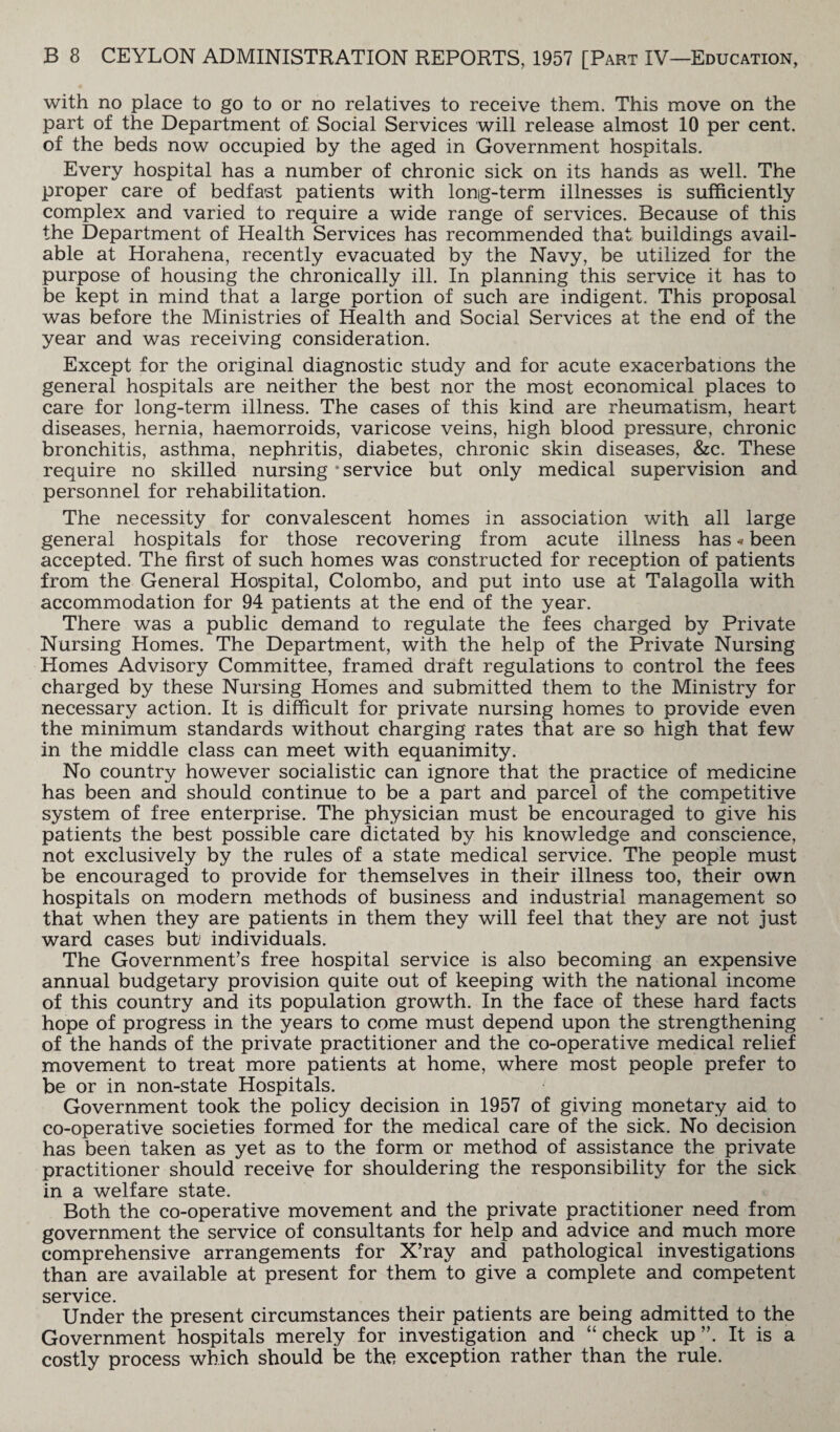 with no place to go to or no relatives to receive them. This move on the part of the Department of Social Services will release almost 10 per cent, of the beds now occupied by the aged in Government hospitals. Every hospital has a number of chronic sick on its hands as well. The proper care of bedfast patients with long-term illnesses is sufficiently complex and varied to require a wide range of services. Because of this the Department of Health Services has recommended that buildings avail¬ able at Horahena, recently evacuated by the Navy, be utilized for the purpose of housing the chronically ill. In planning this service it has to be kept in mind that a large portion of such are indigent. This proposal was before the Ministries of Health and Social Services at the end of the year and was receiving consideration. Except for the original diagnostic study and for acute exacerbations the general hospitals are neither the best nor the most economical places to care for long-term illness. The cases of this kind are rheumatism, heart diseases, hernia, haemorroids, varicose veins, high blood pressure, chronic bronchitis, asthma, nephritis, diabetes, chronic skin diseases, &c. These require no skilled nursing ‘service but only medical supervision and personnel for rehabilitation. The necessity for convalescent homes in association with all large general hospitals for those recovering from acute illness has«been accepted. The first of such homes was constructed for reception of patients from the General Hospital, Colombo, and put into use at Talagolla with accommodation for 94 patients at the end of the year. There was a public demand to regulate the fees charged by Private Nursing Homes. The Department, with the help of the Private Nursing Homes Advisory Committee, framed draft regulations to control the fees charged by these Nursing Homes and submitted them to the Ministry for necessary action. It is difficult for private nursing homes to provide even the minimum standards without charging rates that are so high that few in the middle class can meet with equanimity. No country however socialistic can ignore that the practice of medicine has been and should continue to be a part and parcel of the competitive system of free enterprise. The physician must be encouraged to give his patients the best possible care dictated by his knowledge and conscience, not exclusively by the rules of a state medical service. The people must be encouraged to provide for themselves in their illness too, their own hospitals on modern methods of business and industrial management so that when they are patients in them they will feel that they are not just ward cases but/ individuals. The Government’s free hospital service is also becoming an expensive annual budgetary provision quite out of keeping with the national income of this country and its population growth. In the face of these hard facts hope of progress in the years to come must depend upon the strengthening of the hands of the private practitioner and the co-operative medical relief movement to treat more patients at home, where most people prefer to be or in non-state Hospitals. Government took the policy decision in 1957 of giving monetary aid to co-operative societies formed for the medical care of the sick. No decision has been taken as yet as to the form or method of assistance the private practitioner should receive for shouldering the responsibility for the sick in a welfare state. Both the co-operative movement and the private practitioner need from government the service of consultants for help and advice and much more comprehensive arrangements for X’ray and pathological investigations than are available at present for them to give a complete and competent service. Under the present circumstances their patients are being admitted to the Government hospitals merely for investigation and “ check up ”. It is a costly process which should be the exception rather than the rule.
