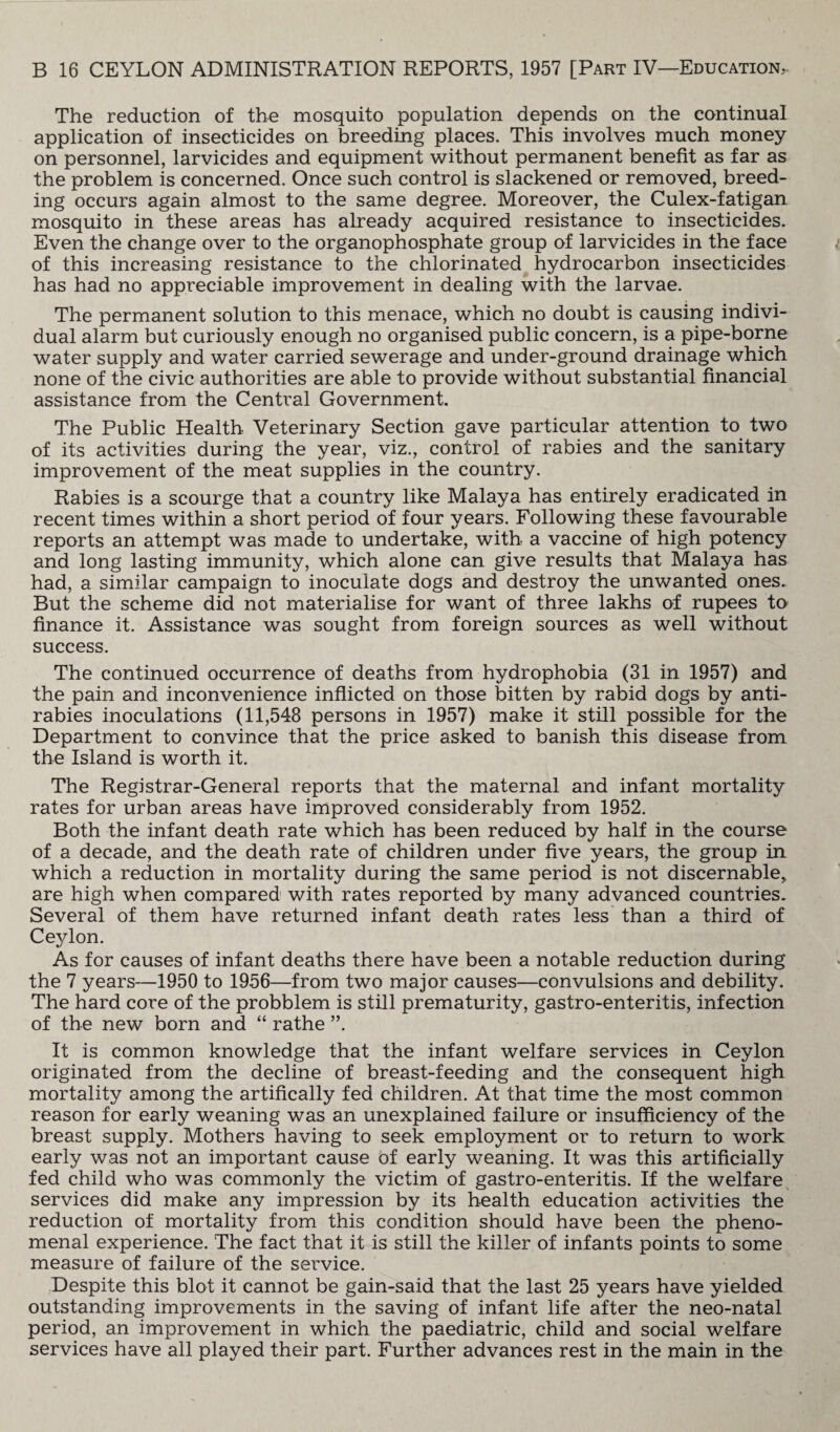 The reduction of the mosquito population depends on the continual application of insecticides on breeding places. This involves much money on personnel, larvicides and equipment without permanent benefit as far as the problem is concerned. Once such control is slackened or removed, breed¬ ing occurs again almost to the same degree. Moreover, the Culex-fatigan. mosquito in these areas has already acquired resistance to insecticides. Even the change over to the organophosphate group of larvicides in the face of this increasing resistance to the chlorinated hydrocarbon insecticides has had no appreciable improvement in dealing with the larvae. The permanent solution to this menace, which no doubt is causing indivi¬ dual alarm but curiously enough no organised public concern, is a pipe-borne water supply and water carried sewerage and under-ground drainage which none of the civic authorities are able to provide without substantial financial assistance from the Central Government. The Public Health Veterinary Section gave particular attention to two of its activities during the year, viz., control of rabies and the sanitary improvement of the meat supplies in the country. Rabies is a scourge that a country like Malaya has entirely eradicated in recent times within a short period of four years. Following these favourable reports an attempt was made to undertake, with a vaccine of high potency and long lasting immunity, which alone can give results that Malaya has had, a similar campaign to inoculate dogs and destroy the unwanted ones. But the scheme did not materialise for want of three lakhs of rupees to finance it. Assistance was sought from foreign sources as well without success. The continued occurrence of deaths from hydrophobia (31 in 1957) and the pain and inconvenience inflicted on those bitten by rabid dogs by anti¬ rabies inoculations (11,548 persons in 1957) make it still possible for the Department to convince that the price asked to banish this disease from the Island is worth it. The Registrar-General reports that the maternal and infant mortality rates for urban areas have improved considerably from 1952. Both the infant death rate which has been reduced by half in the course of a decade, and the death rate of children under five years, the group in which a reduction in mortality during the same period is not discernable* are high when compared with rates reported by many advanced countries. Several of them have returned infant death rates less than a third of Ceylon. As for causes of infant deaths there have been a notable reduction during the 7 years—1950 to 1956—from two major causes—convulsions and debility. The hard core of the probblem is still prematurity, gastro-enteritis, infection of the new born and “ rathe ”. It is common knowledge that the infant welfare services in Ceylon originated from the decline of breast-feeding and the consequent high mortality among the artifically fed children. At that time the most common reason for early weaning was an unexplained failure or insufficiency of the breast supply. Mothers having to seek employment or to return to work early was not an important cause of early weaning. It was this artificially fed child who was commonly the victim of gastro-enteritis. If the welfare services did make any impression by its health education activities the reduction of mortality from this condition should have been the pheno¬ menal experience. The fact that it is still the killer of infants points to some measure of failure of the service. Despite this blot it cannot be gain-said that the last 25 years have yielded outstanding improvements in the saving of infant life after the neo-natal period, an improvement in which the paediatric, child and social welfare services have all played their part. Further advances rest in the main in the