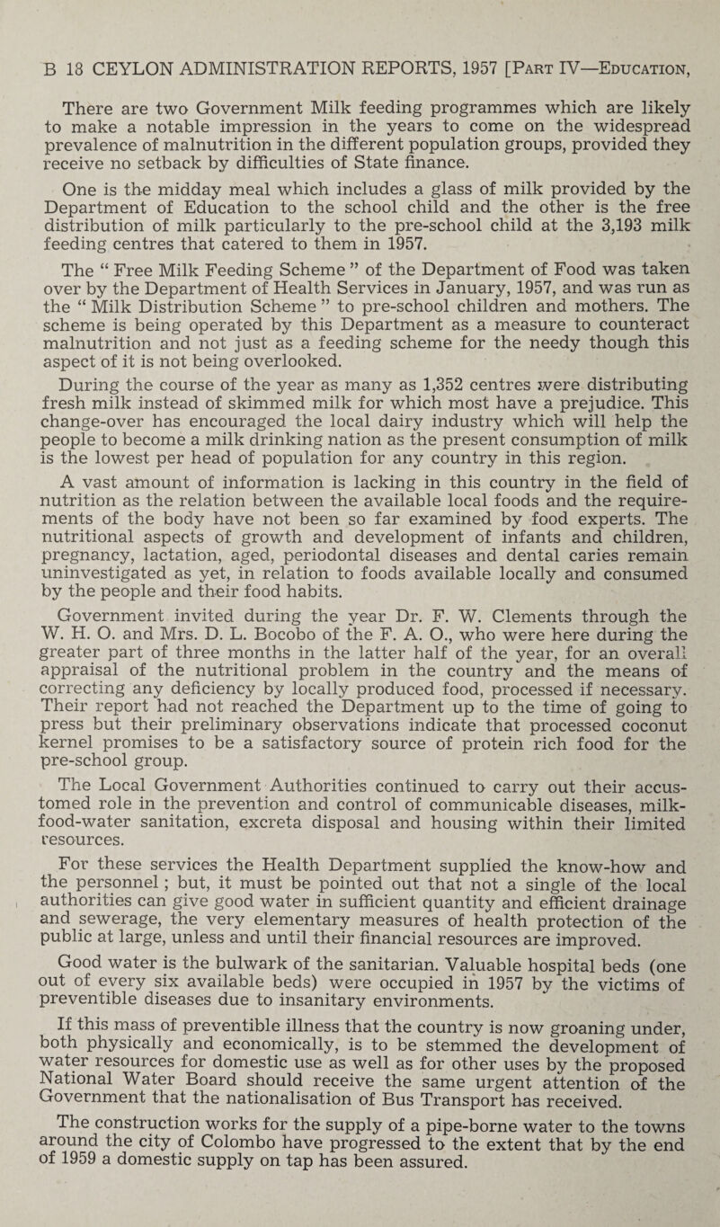 There are two Government Milk feeding programmes which are likely to make a notable impression in the years to come on the widespread prevalence of malnutrition in the different population groups, provided they receive no setback by difficulties of State finance. One is the midday meal which includes a glass of milk provided by the Department of Education to the school child and the other is the free distribution of milk particularly to the pre-school child at the 3,193 milk feeding centres that catered to them in 1957. The “ Free Milk Feeding Scheme ” of the Department of Food was taken over by the Department of Health Services in January, 1957, and was run as the “ Milk Distribution Scheme ” to pre-school children and mothers. The scheme is being operated by this Department as a measure to counteract malnutrition and not just as a feeding scheme for the needy though this aspect of it is not being overlooked. During the course of the year as many as 1,352 centres were distributing fresh milk instead of skimmed milk for which most have a prejudice. This change-over has encouraged the local dairy industry which will help the people to become a milk drinking nation as the present consumption of milk is the lowest per head of population for any country in this region. A vast amount of information is lacking in this country in the field of nutrition as the relation between the available local foods and the require¬ ments of the body have not been so far examined by food experts. The nutritional aspects of growth and development of infants and children, pregnancy, lactation, aged, periodontal diseases and dental caries remain uninvestigated as yet, in relation to foods available locally and consumed by the people and their food habits. Government invited during the year Dr. F. W. Clements through the W. H. O. and Mrs. D. L. Bocobo of the F. A. O., who were here during the greater part of three months in the latter half of the year, for an overall appraisal of the nutritional problem in the country and the means of correcting any deficiency by locally produced food, processed if necessary. Their report had not reached the Department up to the time of going to press but their preliminary observations indicate that processed coconut kernel promises to be a satisfactory source of protein rich food for the pre-school group. The Local Government Authorities continued to carry out their accus¬ tomed role in the prevention and control of communicable diseases, milk- food-water sanitation, excreta disposal and housing within their limited resources. For these services the Health Department supplied the know-how and the personnel; but, it must be pointed out that not a single of the local authorities can give good water in sufficient quantity and efficient drainage and sewerage, the very elementary measures of health protection of the public at large, unless and until their financial resources are improved. Good water is the bulwark of the sanitarian. Valuable hospital beds (one out of every six available beds) were occupied in 1957 by the victims of preventible diseases due to insanitary environments. If this mass of preventible illness that the country is now groaning under, both physically and economically, is to be stemmed the development of water resources for domestic use as well as for other uses by the proposed National Water Board should receive the same urgent attention of the Government that the nationalisation of Bus Transport has received. The construction works for the supply of a pipe-borne water to the towns around the city of Colombo have progressed to the extent that by the end of 1959 a domestic supply on tap has been assured.