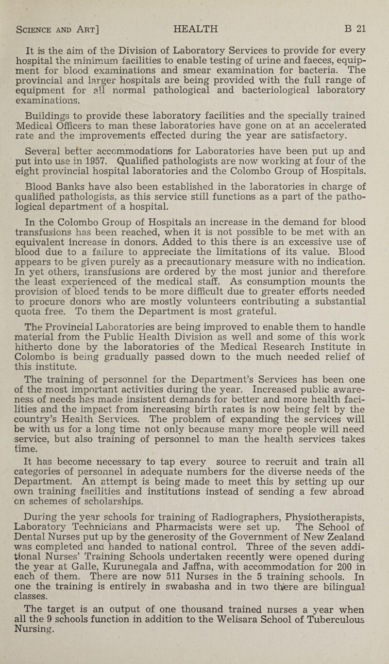v It is the aim of the Division of Laboratory Services to provide for every hospital the minimum facilities to enable testing of urine and faeces, equip¬ ment for blood examinations and smear examination for bacteria. The provincial and larger hospitals are being provided with the full range of equipment for all normal pathological and bacteriological laboratory examinations. Buildings to provide these laboratory facilities and the specially trained Medical Officers to man these laboratories have gone on at an accelerated rate and the improvements effected during the year are satisfactory. Several better accommodations for Laboratories have been put up and put into use in 1957. Qualified pathologists are now working at four of the eight provincial hospital laboratories and the Colombo Group of Hospitals. Blood Banks have also been established in the laboratories in charge of qualified pathologists, as this service still functions as a part of the patho¬ logical department of a hospital. In the Colombo Group of Hospitals an increase in the demand for blood transfusions has been reached, when it is not possible to be met with an equivalent increase in donors. Added to this there is an excessive use of blood due to a failure to appreciate the limitations of its value. Blood appears to be given purely as a precautionary measure with no indication. In yet others, transfusions are ordered by the most junior and therefore the least experienced of the medical staff. As consumption mounts the provision of blood tends to be more difficult due to greater efforts needed to procure donors who are mostly volunteers contributing a substantial quota free. To them the Department is most grateful. The Provincial Laboratories are being improved to enable them to handle material from the Public Health Division as well and some of this work hitherto done by the laboratories of the Medical Research Institute in Colombo is being gradually passed down to the much needed relief of this institute. The training of personnel for the Department’s Services has been one of the most important activities during the year. Increased public aware¬ ness of needs has made insistent demands for better and more health faci¬ lities and the impact from increasing birth rates is now being felt by the country’s Health Services. The problem of expanding the services will be with us for a long time not only because many more people will need service, but also training of personnel to man the health services takes time. It has become necessary to tap every source to recruit and train all categories of personnel in adequate numbers for the diverse needs of the Department. Ah attempt is being made to meet this by setting up our own training facilities and institutions instead of sending a few abroad on schemes of scholarships. During the year schools for training of Radiographers, Physiotherapists, Laboratory Technicians and Pharmacists were set up. The School of Dental Nurses put up by the generosity of the Government of New Zealand was completed ana handed to national control. Three of the seven addi¬ tional Nurses’ Training Schools undertaken recently were opened during the year at Galle, Kurunegala and Jaffna, with accommodation for 200 in each of them. There are now 511 Nurses in the 5 training schools. In one the training is entirely in swabasha and in two thjere are bilingual classes. The target is an output of one thousand trained nurses a year when all the 9 schools function in addition to the Welisara School of Tuberculous Nursing.