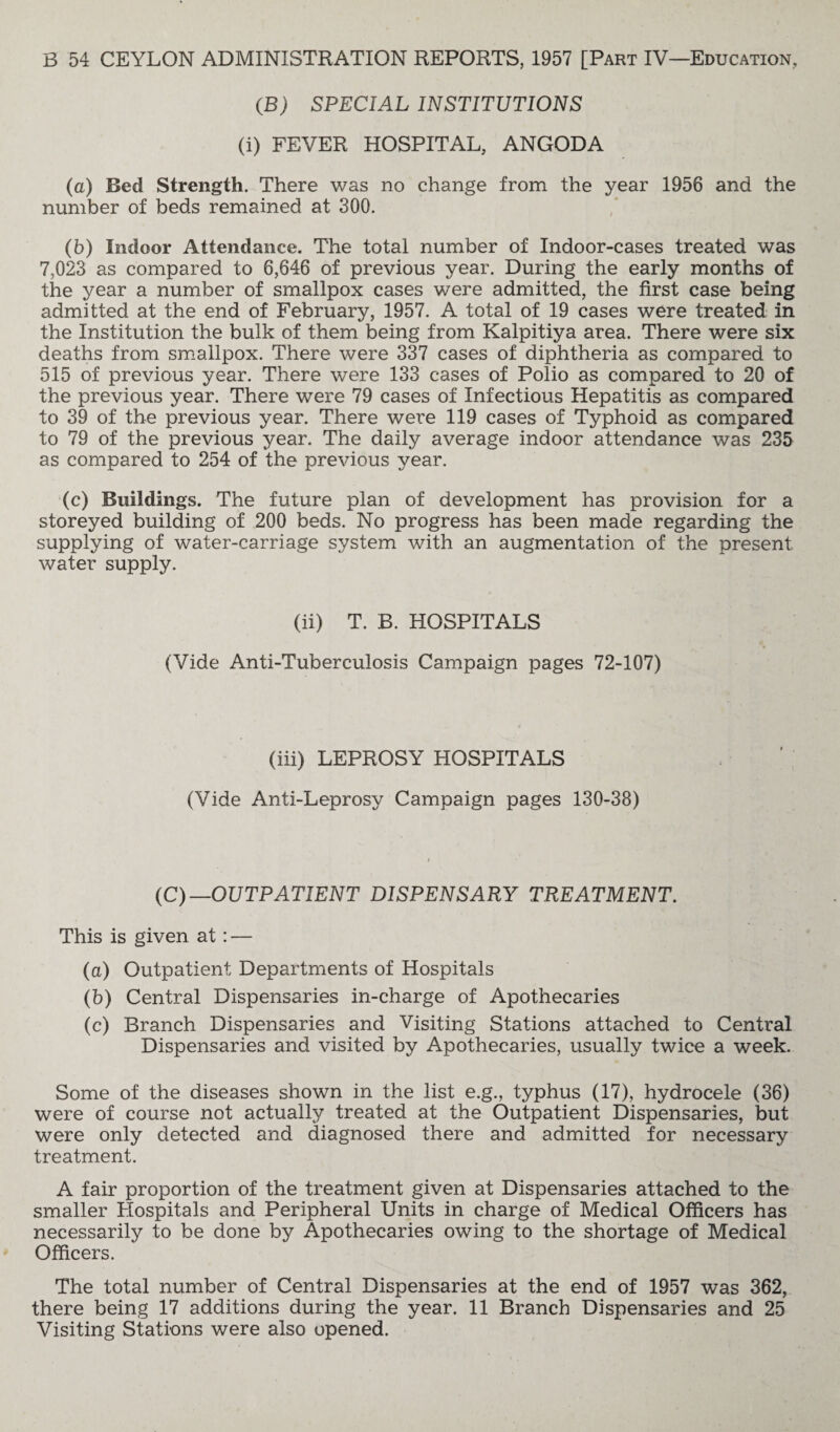 (B) SPECIAL INSTITUTIONS (i) FEVER HOSPITAL, ANGODA (a) Bed Strength. There was no change from the year 1956 and the number of beds remained at 300. (b) Indoor Attendance. The total number of Indoor-cases treated was 7,023 as compared to 6,646 of previous year. During the early months of the year a number of smallpox cases were admitted, the first case being admitted at the end of February, 1957. A total of 19 cases were treated in the Institution the bulk of them being from Kalpitiya area. There were six deaths from smallpox. There were 337 cases of diphtheria as compared to 515 of previous year. There were 133 cases of Polio as compared to 20 of the previous year. There were 79 cases of Infectious Hepatitis as compared to 39 of the previous year. There were 119 cases of Typhoid as compared to 79 of the previous year. The daily average indoor attendance was 235 as compared to 254 of the previous year. (c) Buildings. The future plan of development has provision for a storeyed building of 200 beds. No progress has been made regarding the supplying of water-carriage system with an augmentation of the present water supply. (ii) T. B. HOSPITALS (Vide Anti-Tuberculosis Campaign pages 72-107) (iii) LEPROSY HOSPITALS (Vide Anti-Leprosy Campaign pages 130-38) (C) —OUTPATIENT DISPENSARY TREATMENT. This is given at: — (a) Outpatient Departments of Hospitals (b) Central Dispensaries in-charge of Apothecaries (c) Branch Dispensaries and Visiting Stations attached to Central Dispensaries and visited by Apothecaries, usually twice a week. Some of the diseases shown in the list e.g., typhus (17), hydrocele (36) were of course not actually treated at the Outpatient Dispensaries, but were only detected and diagnosed there and admitted for necessary treatment. A fair proportion of the treatment given at Dispensaries attached to the smaller Hospitals and Peripheral Units in charge of Medical Officers has necessarily to be done by Apothecaries owing to the shortage of Medical Officers. The total number of Central Dispensaries at the end of 1957 was 362, there being 17 additions during the year. 11 Branch Dispensaries and 25 Visiting Stations were also opened.