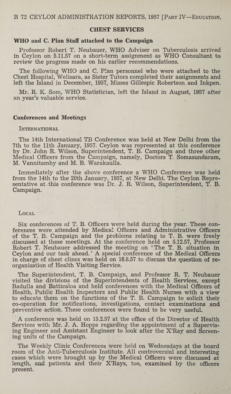 CHEST SERVICES WHO and C. Plan Staff attached to the Campaign Professor Robert T. Neubauer, WHO Adviser on Tuberculosis arrived in Ceylon on 5.11.57 on a short-term assignment as WHO Consultant to review the progress made on his earlier recommendations. The following WHO and C. Plan personnel who were attached to the Chest Hospital, Welisara, as Sister Tutors completed their assignments and left the Island in December, 1957, Misses Gillespie Robertson and Inkpen. Mr. R. K. Som, WHO Statistician, left the Island in August, 1957 after an year’s valuable service. Conferences and Meetings International The 14th International TB Conference was held at New Delhi from the 7th to the 11th January, 1957. Ceylon was represented at this conference by Dr. John R. Wilson, Superintendent, T. B. Campaign and three other Medical Officers from the Campaign, namely, Doctors T. Somasundaram, M. Vannitamby and M. B. Warakaulla. Immediately after the above conference a WHO Conference was held from the 14th to the 20th January, 1957, at New Delhi. The Ceylon Repre¬ sentative at this conference was Dr. J. R. Wilson, Superintendent, T. B. Campaign. Local Six conferences of T. B. Officers were held during the year. These con¬ ferences were attended by Medical Officers and Administrative Officers of the T. B. Campaign and the problems relating to T. B. were freely discussed at these meetings. At the conference held on 5.12.57, Professor Robert T. Neubauer addressed the meeting on 4 The T. B. situation in Ceylon and our task ahead. ’ A special conference of the Medical Officers in charge of chest clincs was held on 16.8.57 to discuss the question of re¬ organisation of Health Visiting Service. The Superintendent, T. B. Campaign, and Professor R. T. Neubauer visited the divisions of the Superintendents of Health Services, except Badulla and Batticaloa and held conferences with the Medical Officers of Health, Public Health Inspectors and Public Health Nurses with a view to educate them on the functions of the T. B. Campaign to solicit their co-operation for notifications, investigations, contact examinations and preventive action. These conferences were found to be very useful. A conference was held on 15.2.57 at the office of the Director of Health Services with Mr. J. A. Hopps regarding the appointment of a Supervis¬ ing Engineer and Assistant Engineer to look after the X’Ray and Screen¬ ing units of the Campaign. The Weekly Clinic Conferences were held on Wednesdays at the board room of the Anti-Tuberculosis Institute. All controversial and interesting cases which were brought up by the Medical Officers were discussed at length, and patients and their X’Rays, too, examined by the officers present.