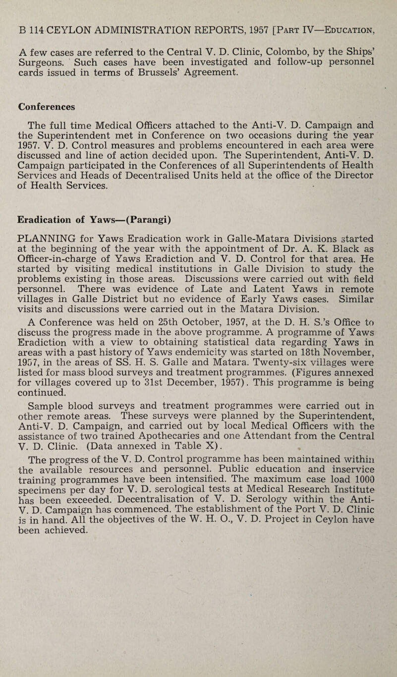 A few cases are referred to the Central V. D. Clinic, Colombo, by the Ships’ Surgeons. Such cases have been investigated and follow-up personnel cards issued in terms of Brussels’ Agreement. Conferences The full time Medical Officers attached to the Anti-V. D. Campaign and the Superintendent met in Conference on two occasions during the year 1957. V. D. Control measures and problems encountered in each area were discussed and line of action decided upon. The Superintendent, Anti-V. D. Campaign participated in the Conferences of all Superintendents of Health Services and Heads of Decentralised Units held at the office of the Director of Health Services. Eradication of Yaws—(Parangi) PLANNING for Yaws Eradication work in Galle-Matara Divisions started at the beginning of the year with the appointment of Dr. A. K. Black as Officer-in-charge of Yaws Eradiction and V. D. Control for that area. He started by visiting medical institutions in Galle Division to study the problems existing in those areas. Discussions were carried out with field personnel. There was evidence of Late and Latent Yaws in remote villages in Galle District but no evidence of Early Yaws cases. Similar visits and discussions were carried out in the Matara Division. A Conference was held on 25th October, 1957, at the D. H. S.’s Office to discuss the progress made in the above programme. A programme of Yaws Eradiction with a view to obtaining statistical data regarding Yaws in areas with a past history of Yaws endemicity was started on 18th November, 1957, in the areas of SS. H. S. Galle and Matara. Twenty-six villages were listed for mass blood surveys and treatment programmes. (Figures annexed for villages covered up to 31st December, 1957). This programme is being continued. Sample blood surveys and treatment programmes were carried out in other remote areas. These surveys were planned by the Superintendent, Anti-V. D. Campaign, and carried out by local Medical Officers with the assistance of two trained Apothecaries and one Attendant from the Central V. D. Clinic. (Data annexed in Table X). The progress of the V. D. Control programme has been maintained within the available resources and personnel. Public education and inservice training programmes have been intensified. The maximum case load 1000 specimens per day for V. D. serological tests at Medical Research Institute has been exceeded. Decentralisation of V. D. Serology within the Anti- V. D. Campaign has commenced. The establishment of the Port V. D. Clinic is in hand. All the objectives of the W. H. O., V. D. Project in Ceylon have been achieved.