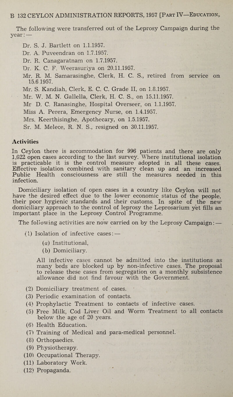 The following were transferred out of the Leprosy Campaign during the year:— Dr. S. J. Bartlett on 1.1.1957. Dr. A. Puveendran on 1.7.1957. Dr. R. Canagaratnam on 1.7.1957. Dr. K. C. F. Weerasuriya on 20.11.1957. Mr. R. M. Samarasinghe, Clerk, H. C. S., retired from service on 15.6 1957. Mr. S. Kandiah, Clerk, E. C. C. Grade II, on 1.8.1957. Mr. W. M. N. Gallella, Clerk, H. C. S., on 15.11.1957. Mr D. C. Ranasinghe, Hospital Overseer, on 1.1.1957. Miss A. Perera, Emergency Nurse, on 1.4.1957. Mrs. Keerthisinghe, Apothecary, on 1.5.1957. Sr. M. Melece, R. N. S., resigned on 30.11.1957. Activities In Ceylon there is accommodation for 996 patients and there are only 1,022 open cases according to the last survey. Where institutional isolation is practicable it is the control measure adopted in all these cases. Effective isolation combined with sanitary clean up and an increased Public Health consciousness are still the measures needed in this infection. Domiciliary isolation of open cases in a country like Ceylon will not have the desired effect due to the lower economic status of the people, their poor hygienic standards and their customs. In spite of the new domiciliary approach to the control of leprosy the Leprosarium yet fills an important place in the Leprosy Control Programme. t The following activities are now carried on by the Leprosy Campaign: — (1) Isolation of infective cases: — (a) Institutional, (b) Domiciliary. All infective cases cannot be admitted into the institutions as many beds are blocked up by non-infective cases. The proposal to release these cases from segregation on a monthly subsistence allowance did not find favour with the Government. (2) Domiciliary treatment of cases. (3) Periodic examination of contacts. (4) Prophylactic Treatment to contacts of infective cases. (5) Free Milk, Cod Liver Oil and Worm Treatment to all contacts below the age of 20 years. (6) Health Education. (7) Training of Medical and para-medical personnel. (8) Orthopaedics. (9) Physiotherapy. (10) Occupational Therapy. (11) Laboratory Work. (12) Propaganda.