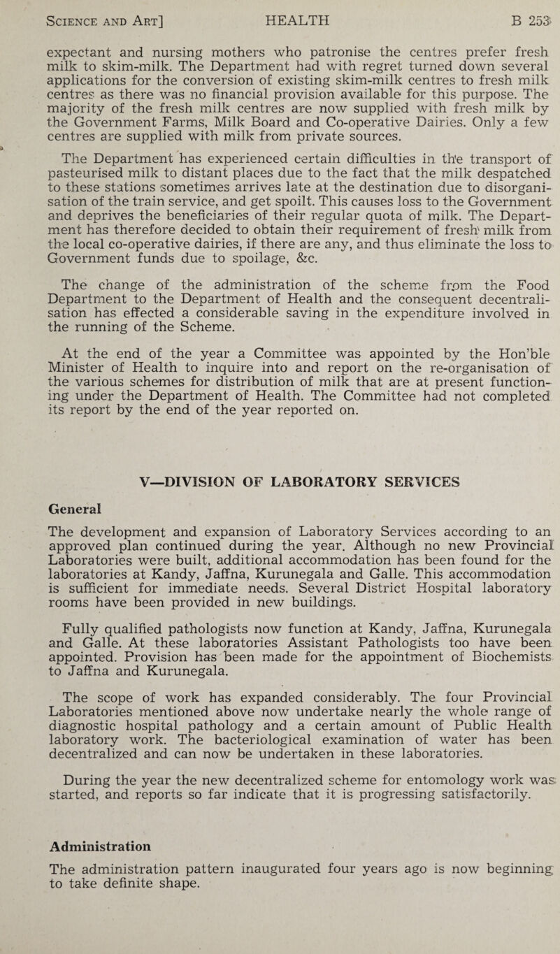 expectant and nursing mothers who patronise the centres prefer fresh milk to skim-milk. The Department had with regret turned down several applications for the conversion of existing skim-milk centres to fresh milk centres as there was no financial provision available for this purpose. The majority of the fresh milk centres are now supplied with fresh milk by the Government Farms, Milk Board and Co-operative Dairies. Only a few centres are supplied with milk from private sources. The Department has experienced certain difficulties in the transport of pasteurised milk to distant places due to the fact that the milk despatched to these stations sometimes arrives late at the destination due to disorgani¬ sation of the train service, and get spoilt. This causes loss to the Government and deprives the beneficiaries of their regular quota of milk. The Depart¬ ment has therefore decided to obtain their requirement of fresh milk from the local co-operative dairies, if there are any, and thus eliminate the loss to Government funds due to spoilage, &c. The change of the administration of the scheme fr„om the Food Department to the Department of Health and the consequent decentrali¬ sation has effected a considerable saving in the expenditure involved in the running of the Scheme. At the end of the year a Committee was appointed by the Hon’ble Minister of Health to inquire into and report on the re-organisation of the various schemes for distribution of milk that are at present function¬ ing under the Department of Health. The Committee had not completed its report by the end of the year reported on. V—DIVISION OF LABORATORY SERVICES General The development and expansion of Laboratory Services according to an approved plan continued during the year. Although no new Provincial Laboratories were built, additional accommodation has been found for the laboratories at Kandy, Jaffna, Kurunegala and Galle. This accommodation is sufficient for immediate needs. Several District Hospital laboratory rooms have been provided in new buildings. Fully qualified pathologists now function at Kandy, Jaffna, Kurunegala and Galle. At these laboratories Assistant Pathologists too have been appointed. Provision has been made for the appointment of Biochemists to Jaffna and Kurunegala. The scope of work has expanded considerably. The four Provincial Laboratories mentioned above now undertake nearly the whole range of diagnostic hospital pathology and a certain amount of Public Health laboratory work. The bacteriological examination of water has been decentralized and can now be undertaken in these laboratories. During the year the new decentralized scheme for entomology work was started, and reports so far indicate that it is progressing satisfactorily. Administration The administration pattern inaugurated four years ago is now beginning, to take definite shape.
