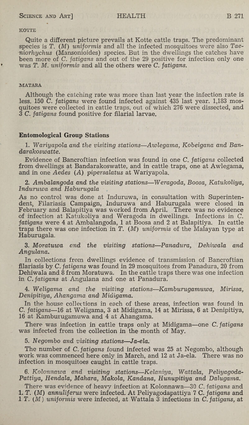 KOTTE Quite a different picture prevails at Kotte cattle traps. The predominant species is T. (M) uniformis and all the infected mosquitoes were also Tae- niorhychus (Mansonioides) species. But in the dwellings the catches have been more of C. fatigans and out of the 29 positive for infection only one was T. M. uniformis and all the others were C. fatigans. MATARA Although the catching rate was more than last year the infection rate is less. 150 C. fatigans were found infected against 435 last year. 1,183 mos¬ quitoes were collected in cattle traps, out of which 276 were dissected, and 3 C. fatigans found positive for filarial larvae. Entomological Group Stations 1. Wariyapola and the visiting stations—Awlegama, Kobeigana and Ban- darakoswatte. Evidence of Bancroftian infection was found in one C. fatigans collected from dwellings at Bandarakoswatte, and in cattle traps, one at Awlegama, and in one Aedes (A) piper salatus at Wariyapola. 2. Ambalangoda and the visiting stations—Weragoda, Boosa, Katukoliya, Induruwa and Haburugala As no control was done at Induruwa, in consultation with Superinten¬ dent, Filariasis Campaign, Induruwa and Haburugala were closed in February and Balapitiya was worked from April. There was no evidence of infection at Katukoliya and Weragoda in dwellings. Infections in C. fatigans were 4 at Ambalangoda, 1 at Boosa and 2 at Balapitiya. In cattle traps there was one infection in T. (M) uniformis of the Malayan type at Haburugala. 3. Moratuwa end the visiting stations—Panadura, Dehiwala and Angulana. In collections from dwellings evidence of transmission of Bancroftian filariasis by C. fatigans was found in 29 mosquitoes from Panadura, 20 from Dehiwala and 8 from Moratuwa. In the cattle traps there was one infection in C. fatigans at Angulana and one at Panadura. 4. Weligama and the visiting stations—Kamhurugamuwa, Mirissa, Denipitiya, Ahangama and Midigama. In the house collections in each of these areas, infection was found in C. fatigans—16 at Weligama, 3 at Midigama, 14 at Mirissa, 6 at Denipitiya, 16 at Kamburugamuwa and 4 at Ahangama. There was infection in cattle traps only at Midigama—one C. fatigans was infected from the collection in the month of May. 5. Negombo and visiting stations—Ja-ela. The number of C. fatigans found infected was 25 at Negombo, although work was commenced here only in March, and 12 at Ja-ela. There was no infection in mosquitoes caught in cattle traps. 6. Kolonnawa and visiting stations—Kelaniya, Wattala, Peliyagoda- Pattiya3 Hendala, Mahara, Makola, Kandana, Hunupitiya and Dalugama. There was evidence of heavy infection at Kolonnawa—30 C. fatigans and 1. T. (M) annuliferus were infected. At Peliyagodapattiya 7 C. fatigans and IT. (M) uniformis were infected, at Wattala 3 infections in C. fatigans, at