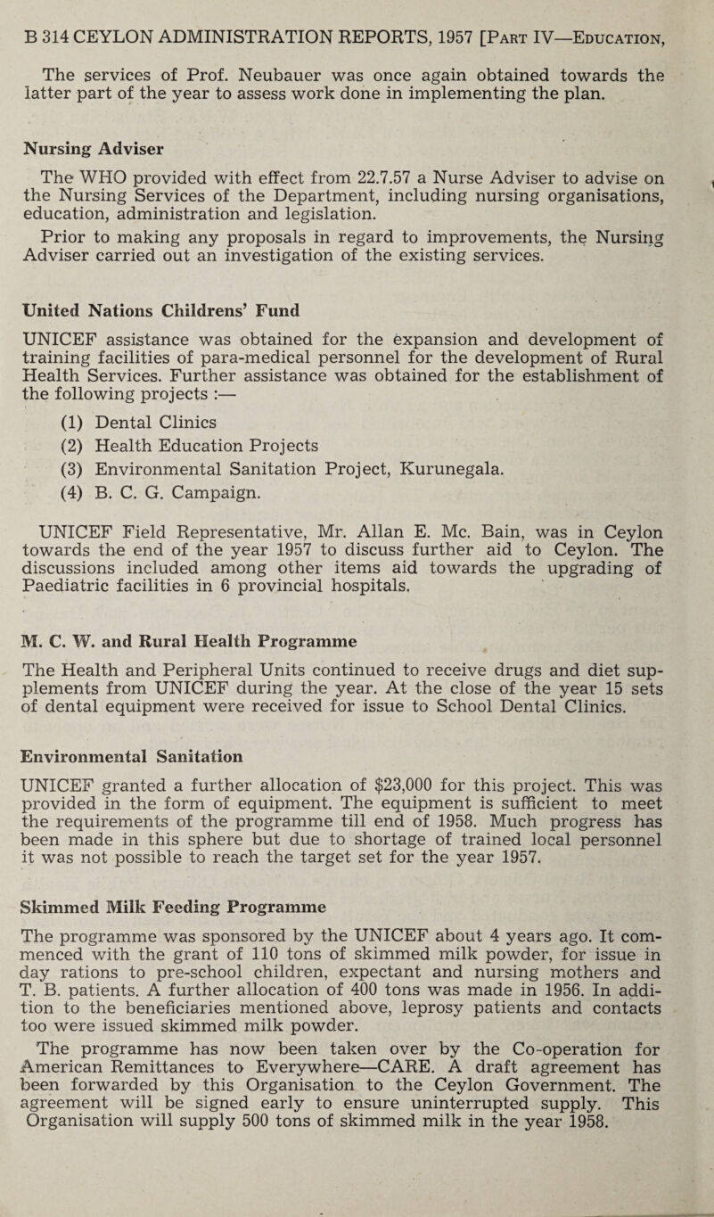 The services of Prof. Neubauer was once again obtained towards the latter part of the year to assess work done in implementing the plan. Nursing Adviser The WHO provided with effect from 22.7.57 a Nurse Adviser to advise on the Nursing Services of the Department, including nursing organisations, education, administration and legislation. Prior to making any proposals in regard to improvements, the Nursing Adviser carried out an investigation of the existing services. United Nations Childrens’ Fund UNICEF assistance was obtained for the expansion and development of training facilities of para-medical personnel for the development of Rural Health Services. Further assistance was obtained for the establishment of the following projects :— (1) Dental Clinics (2) Health Education Projects (3) Environmental Sanitation Project, Kurunegala. (4) B. C. G. Campaign. UNICEF Field Representative, Mr. Allan E. Me. Bain, was in Ceylon towards the end of the year 1957 to discuss further aid to Ceylon. The discussions included among other items aid towards the upgrading of Paediatric facilities in 6 provincial hospitals. M. C. W. and Rural Health Programme The Health and Peripheral Units continued to receive drugs and diet sup¬ plements from UNICEF during the year. At the close of the year 15 sets of dental equipment were received for issue to School Dental Clinics. Environmental Sanitation UNICEF granted a further allocation of $23,000 for this project. This was provided in the form of equipment. The equipment is sufficient to meet the requirements of the programme till end of 1958. Much progress has been made in this sphere but due to shortage of trained local personnel it was not possible to reach the target set for the year 1957. Skimmed Milk Feeding Programme The programme was sponsored by the UNICEF about 4 years ago. It com¬ menced with the grant of 110 tons of skimmed milk powder, for issue in day rations to pre-school children, expectant and nursing mothers and T. B. patients. A further allocation of 400 tons was made in 1956. In addi¬ tion to the beneficiaries mentioned above, leprosy patients and contacts too were issued skimmed milk powder. The programme has now been taken over by the Co-operation for American Remittances to Everywhere—CARE. A draft agreement has been forwarded by this Organisation to the Ceylon Government. The agreement will be signed early to ensure uninterrupted supply. This Organisation will supply 500 tons of skimmed milk in the year 1958.