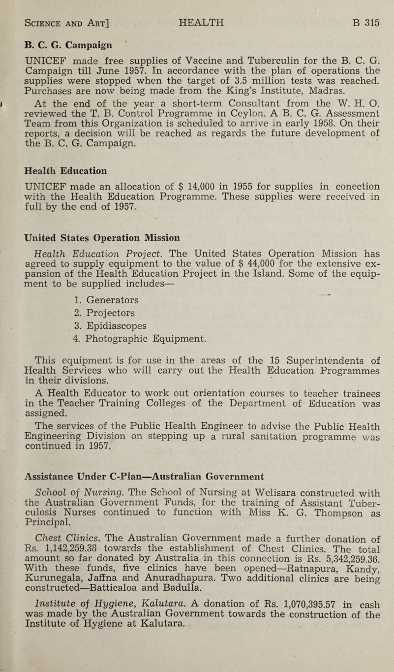 B. C. G. Campaign UNICEF made free supplies of Vaccine and Tuberculin for the B. C. G. Campaign till June 1957. In accordance with the plan of operations the supplies were stopped when the target of 3.5 million tests was reached. Purchases are now being made from the King’s Institute, Madras. At the end of the year a short-term Consultant from the W. H. O. reviewed the T. B. Control Programme in Ceylon. A B. C. G. Assessment Team from this Organization is scheduled to arrive in early 1958. On their reports, a decision will be reached as regards the future development of the B. C. G. Campaign. Health Education UNICEF made an allocation of $ 14,000 in 1955 for supplies in conection with the Health Education Programme. These supplies were received in full by the end of 1957. United States Operation Mission Health Education Project. The United States Operation Mission has agreed to supply equipment to the value of $ 44,000 for the extensive ex¬ pansion of the Health Education Project in the Island. Some of the equip¬ ment to be supplied includes— 1. Generators 2. Projectors 3. Epidiascopes 4. Photographic Equipment. This equipment is for use in the areas of the 15 Superintendents of Health Services who will carry out the Health Education Programmes in their divisions. A Health Educator to work out orientation courses to teacher trainees in the Teacher Training Colleges of the Department of Education was assigned. The services of the Public Health Engineer to advise the Public Health Engineering Division on stepping up a rural sanitation programme was continued in 1957. Assistance Under C-Plan—Australian Government School of Nursing. The School of Nursing at Welisara constructed with the Australian Government Funds, for the training of Assistant Tuber¬ culosis Nurses continued to function with Miss K. G. Thompson as Principal. Chest Clinics. The Australian Government made a further donation of Rs. 1,142,259.38 towards the establishment of Chest Clinics. The total amount so far donated by Australia in this connection is Rs. 5,342,259.36. With these funds, five clinics have been opened—Ratnapura, Kandy, Kurunegala, Jaffna and Anuradhapura. Two additional clinics are being constructed—Batticaloa and Badulla. Institute of Hygiene, Kalutara. A donation of Rs. 1,070,395.57 in cash was made by the Australian Government towards the construction of the Institute of Hygiene at Kalutara.