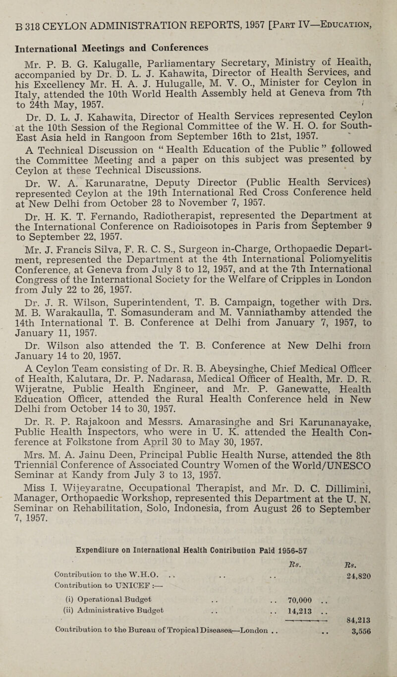 International Meetings and Conferences Mr. P. B. G. Kalugalle, Parliamentary Secretary, Ministry of Health, accompanied by Dr. D. L. J. Kahawita, Director of Health Services, and his Excellency Mr. H. A. J. Hulugalle, M. V. O., Minister for Ceylon in Italy, attended the 10th World Health Assembly held at Geneva from 7th to 24th May, 1957. ' Dr. D. L. J. Kahawita, Director of Health Services represented Ceylon at the 10th Session of the Regional Committee of the W. H. O. for South- East Asia held in Rangoon from September 16th to 21st, 1957. A Technical Discussion on “ Health Education of the Public ” followed the Committee Meeting and a paper on this subject was presented by Ceylon at these Technical Discussions. Dr. W. A. Karunaratne, Deputy Director (Public Health Services) represented! Ceylon at the 19th International Red Cross Conference held at New Delhi from October 28 to November 7, 1957. Dr. H. K. T. Fernando, Radiotherapist, represented the Department at the International Conference on Radioisotopes in Paris from September 9 to September 22, 1957. Mr. J. Francis Silva, F. R. C. S., Surgeon in-Charge, Orthopaedic Depart¬ ment, represented the Department at the 4th International Poliomyelitis Conference, at Geneva from July 8 to 12, 1957, and at the 7th International Congress of the International Society for the Welfare of Cripples in London from July 22 to 26, 1957. Dr. J. R. Wilson, Superintendent, T. B. Campaign, together with Drs. M. B. Warakaulla, T. Somasunderam and M. Vanniathamby attended the 14th International T. B. Conference at Delhi from January 7, 1957, to January 11, 1957. Dr. Wilson also attended the T. B. Conference at New Delhi from January 14 to 20, 1957. A Ceylon Team consisting of Dr. R. B. Abeysinghe, Chief Medical Officer of Health, Kalutara, Dr. P. Nadarasa, Medical Officer of Health, Mr. D. R. Wijeratne, Public Health Engineer, and Mr. P. Ganewatte, Health Education Officer, attended the Rural Health Conference held in New Delhi from October 14 to 30, 1957. Dr. R. P. Rajakoon and Messrs. Amarasinghe and Sri Karunanayake, Public Health Inspectors, who were in U. K. attended the Health Con¬ ference at Folkstone from April 30 to May 30, 1957. Mrs. M. A. Jainu Deen, Principal Public Health Nurse, attended the 8th Triennial Conference of Associated Country Women of the World/UNESCO Seminar at Kandy from July 3 to 13, 1957. Miss I. Wijeyaratne, Occupational Therapist, and Mr. D. C. Dillimini, Manager, Orthopaedic Workshop, represented this Department at the U. N. Seminar on Rehabilitation, Solo, Indonesia, from August 26 to September 7, 1957. Expenditure on International Health Contribution Paid 1S56-57 Rs. Rs. Contribution to the W.H.O. . . .. .. 24,820 Contribution to UNICEF (i) Operational Budget . . . . 70,000 .. (ii) Administrative Budget .. .. 14,213 —~ 84,213 Contribution to the Bureau of Tropical Diseasea—London .. .. 3,556