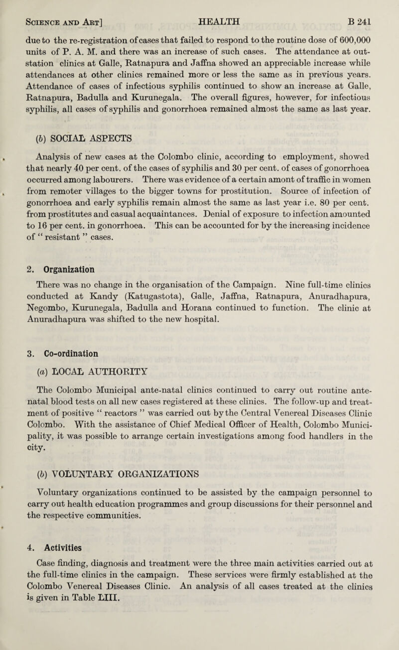 due to the re-registration of cases that failed to respond to the routine dose of 600,000 units of P. A. M. and there was an increase of such cases. The attendance at out- station clinics at Galle, Ratnapura and Jaffna showed an appreciable increase while attendances at other clinics remained more or less the same as in previous years. Attendance of cases of infectious syphilis continued to show an increase at Galle, Ratnapura, Badulla and Kurunegala. The overall figures, however, for infectious syphilis, all cases of syphilis and gonorrhoea remained almost the same as last year. (b) SOCIAL ASPECTS Analysis of new cases at the Colombo clinic, according to employment, showed that nearly 40 per cent, of the cases of syphilis and 30 per cent, of cases of gonorrhoea occurred among labourers. There was evidence of a certain amont of traffic in women from remoter villages to the bigger towns for prostitution. Source of infection of gonorrhoea and early syphilis remain almost the same as last year i.e. 80 per cent, from prostitutes and casual acquaintances. Denial of exposure to infection amounted to 16 per cent, in gonorrhoea. This can be accounted for by the increasing incidence of “ resistant ” cases. 2. Organization There was no change in the organisation of the Campaign. Nine full-time clinics conducted at Kandy (Katugastota), Galle, Jaffna, Ratnapura, Anuradhapura, Negombo, Kurunegala, Badulla and Horana continued to function. The clinic at Anuradhapura was shifted to the new hospital. 3. Co-ordination (a) LOCAL AUTHORITY The Colombo Municipal ante-natal clinics continued to carry out routine ante¬ natal blood tests on all new cases registered at these clinics. The follow-up and treat¬ ment of positive “ reactors ” was carried out by the Central Venereal Diseases Clinic Colombo. With the assistance of Chief Medical Officer of Health, Colombo Munici¬ pality, it was possible to arrange certain investigations among food handlers in the city. {b) VOLUNTARY ORGANIZATIONS Voluntary organizations continued to be assisted by the campaign personnel to carry out health education programmes and group discussions for their personnel and the respective communities. 4. Activities Case finding, diagnosis and treatment were the three main activities carried out at the full-time clinics in the campaign. These services were firmly established at the Colombo Venereal Diseases Clinic. An analysis of all cases treated at the cHnics