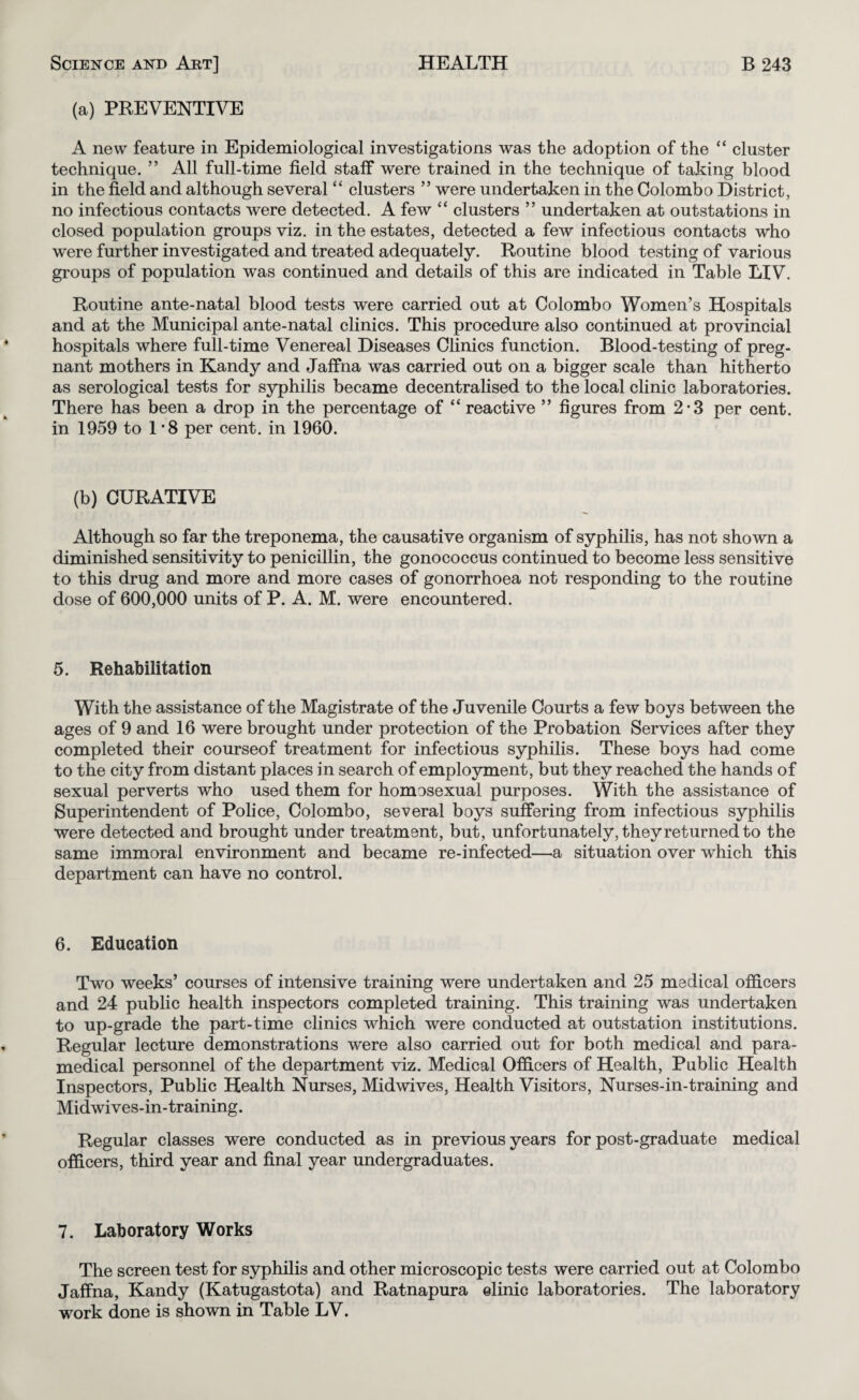 (a) PREVENTIVE A new feature in Epidemiological investigations was the adoption of the “ cluster technique. ” All full-time field staff were trained in the technique of taking blood in the field and although several “ clusters ” were undertaken in the Colombo District, no infectious contacts were detected. A few “ clusters ” undertaken at outstations in closed population groups viz. in the estates, detected a few infectious contacts who were further investigated and treated adequately. Routine blood testing of various groups of population was continued and details of this are indicated in Table LIV. Routine ante-natal blood tests were carried out at Colombo Women’s Hospitals and at the Municipal ante-natal clinics. This procedure also continued at provincial hospitals where full-time Venereal Diseases Clinics function. Blood-testing of preg¬ nant mothers in Kandy and Jaffna was carried out on a bigger scale than hitherto as serological tests for syphilis became decentralised to the local chnic laboratories. There has been a drop in the percentage of “reactive ” figures from 2-3 per cent, in 1959 to 1 *8 per cent, in 1960. (b) CURATIVE Although so far the treponema, the causative organism of syphilis, has not shown a diminished sensitivity to penicillin, the gonococcus continued to become less sensitive to this drug and more and more cases of gonorrhoea not responding to the routine dose of 600,000 units of P. A. M. were encountered. 5. Rehabilitation With the assistance of the Magistrate of the Juvenile Courts a few boys between the ages of 9 and 16 were brought under protection of the Probation Services after they completed their courseof treatment for infectious syphilis. These boys had come to the city from distant places in search of employment, but they reached the hands of sexual perverts who used them for homosexual purposes. With the assistance of Superintendent of Police, Colombo, several boys suffering from infectious syphilis were detected and brought under treatment, but, unfortunately, they returned to the same immoral environment and became re-infected—a situation over which this department can have no control. 6. Education Two weeks’ courses of intensive training were undertaken and 25 medical officers and 24 public health inspectors completed training. This training was undertaken to up-grade the part-time clinics which were conducted at outstation institutions. Regular lecture demonstrations were also carried out for both medical and para¬ medical personnel of the department viz. Medical Officers of Health, Public Health Inspectors, Public Health Nurses, Midwives, Health Visitors, Nurses-in-training and Midwives-in-training. Regular classes were conducted as in previous years for post-graduate medical officers, third year and final year undergraduates. 7. Laboratory Works The screen test for syphilis and other microscopic tests were carried out at Colombo Jaffna, Kandy (Katugastota) and Ratnapura elinic laboratories. The laboratory work done is shown in Table LV.