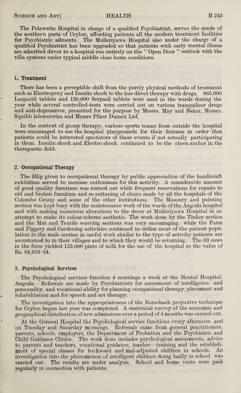 The Pelawatte Hospital in charge of a qualified Psychiatrist, serves the needs of the southern parts of Ceylon, affording patients all the modern treatment facihties for Psychiatric ailments. The MuUeriyawa Hospital also under the charge of a qualified Psychiatrist has been upgraded so that patients with early mental illness are admitted direct to a hospital run entirely on the “ Open Door ” outlook with the villa systems under typical middle class home conditions. 1. Treatment There has been a perceptible shift from the purely physical methods of treatment such as Electropexy and Insulin shock to the less direct therapy with drugs. 865,000 Largactil tablets and 130,000 Serpasil tablets were used in the wards during the year while several controlled-tests were carried out on various tranquiliser drugs and anti-depressives, presented for the purpose by Messrs. May and Baker, Messrs. Squibb laboratories and Messrs Pfizer Dumex Ltd. In the context of group therapy, various sports teams from outside the hospital were encouraged to use the hospital playgrounds for their fixtures in order that patients could be interested spectators of these events if not actually participating in them. Insulin shock and Electro-shock continued to be the sheet-anchor in the therapuetic field. 2. Occupational Therapy The fiUip given to occupational therapy by public appreciation of the handicraft exhibition served to increase enthusiasm for this activity. A considerable amount of good quality furniture was turned out while frequent reservations for repairs to old and broken furniture and re-rattaning of chairs made by all the hospitals of the Colombo Group and some of the other institutions. The Masonry and painting section was kept busy with the maintenance work of the wards of the Angoda hospital and with making numerous alterations to the decor at MuUeriyawa Hospital in an attempt to make its colour scheme aesthetic. The work done by the Tinker section and the Mat and Textile weaving sections was very encouraging, while the Farm and Piggery and Gardening activities continued to utilise most of the patient popu¬ lation in the male section in useful work similar to the type of activity patients are accustomed to in their villages and to which they would be returning. The 63 cows in the farm yielded 123,000 pints of milk for the use of the hospital to the value of Rs. 64,618*54. 3. Psychological Services The Psychological services function 4 mornings a week at the Mental Hospital, Angoda. Referrals are made by Psychiatrists for assessment of intelligence and personahty, and vocational ability for planning occupational therapy, placement and rehabilitation and for speech and art therapy. The investigation into the appropriateness of the Rorschach projective technique for Ceylon begun last year was completed. A statistical survey of the economic and geographical distribution of new admissions over a period of 4 months was carried out. At the General Hospital the Psychological service functions every afternoon and on Tuesday and Saturday mornings. Referrals came from general practitioners, parents, schools, employers, the Department of Probation and the Psychiatric and Child Guidance Clinics. The work done includes psychological assessments, advice to parents and teachers, vocational guidance, teacher—training and the establish¬ ment of special classes for backward and mal-adjusted children in schools. An investigation into the phenomenon of intelligent children doing badly in school was carried out. The results are under analysis. School and home visits were paid regularly in connection with patients.
