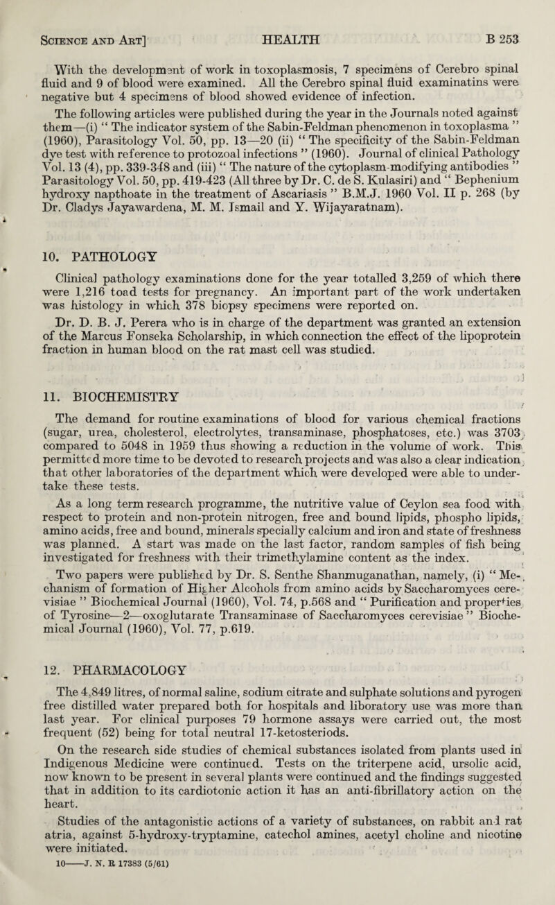 With the development of work in toxoplasmosis, 7 specimens of Cerebro spinal fluid and 9 of blood were examined. All the Cerebro spinal fluid examinatins were; negative but 4 specimens of blood showed evidence of infection. The following articles were published during the year in the Journals noted against them—(i) “ The indicator system of the Sabin-Feldman phenomenon in toxoplasma ” (1960), Parasitology Vol. 50, pp. 13—20 (ii) “ The specificity of the Sabin-Feldman dye test with reference to protozoal infections ” (1960). Journal of clinical Pathology Vol. 13 (4), pp. 339-348 and (iii) “ The nature of the cytoplasm-modifying antibodies ” Parasitology Vol. 50, pp. 419-423 (All three by Dr. C. de S. Kulasiri) and “ Bephenium hydroxy napthoate in the treatment of Ascariasis ” B.M.J. 1960 Vol. II p. 268 (by Dr. Gladys Jayawardena, M. M. Ismail and Y. Wijayaratnam). 10. PATHOLOGY Clinical pathology examinations done for the year totalled 3,259 of which there were 1,216 toad tests for pregnancy. An important part of the work undertaken was histology in which 378 biopsy specimens were reported on. Dr. D. B. J. Perera who is in charge of the department was granted an extension of the Marcus Fonseka Scholarship, in which connection the effect of the lipoprotein fraction in human blood on the rat mast cell was studied. 11. BIOCHEMISTRY The demand for routine examinations of blood for various chemical fractions (sugar, urea, cholesterol, electrolytes, transaminase, phosphatoses, etc.) was 3703;. compared to 5048 in 1959 thus showing a reduction in the volume of work. This' permitted more time to be devoted to research projects and Was also a clear indication that other laboratories of the department which were developed were able to under¬ take these tests. As a long term research programme, the nutritive value of Ceylon sea food wdth respect to protein and non-protein nitrogen, free and bound lipids, phospho lipids, amino acids, free and bound, minerals specially calcium and iron and state of freshness was planned. A start was made on the last factor, random samples of fish being investigated for freshness with their trimethylamine content as the index. Two papers were published by Dr. S. Senthe Sbanmuganathan, namely, (i) “ Me-, chanism of formation of Higher Alcohols from amino acids by Saccharomyces cere- visiae ” Biochemical Journal (I960), Vol. 74, p.568 and “ Purification and properties of T3rrosine—2—oxoglutarate Transaminase of Saccharomyces cerevisiae ” Bioche¬ mical Journal (1960), Vol. 77, p.619. 12. PHARMACOLOGY The 4,849 litres, of normal saline, sodium citrate and sulphate solutions and p3n’ogen free distilled water prepared both, for hospitals and liboratory use was more than last year. For clinical purposes 79 hormone assays were carried out, the most frequent (52) being for total neutral 17-ketosteriods. On the research side studies of chemical substances isolated from plants used iri Indigenous Medicine were continued. Tests on the triterpene acid, ursolic acid, now known to be present in several plants were continued and the findings suggested that in addition to its cardiotonic action it has an anti-fibriUatory action on the heart. Studies of the antagonistic actions of a variety of substances, on rabbit and rat atria, against 5-hydroxy-tryptamine, catechol amines, acetyl choline and nicotine were initiated. ^ 10-J. N. R 17383 (5/61)