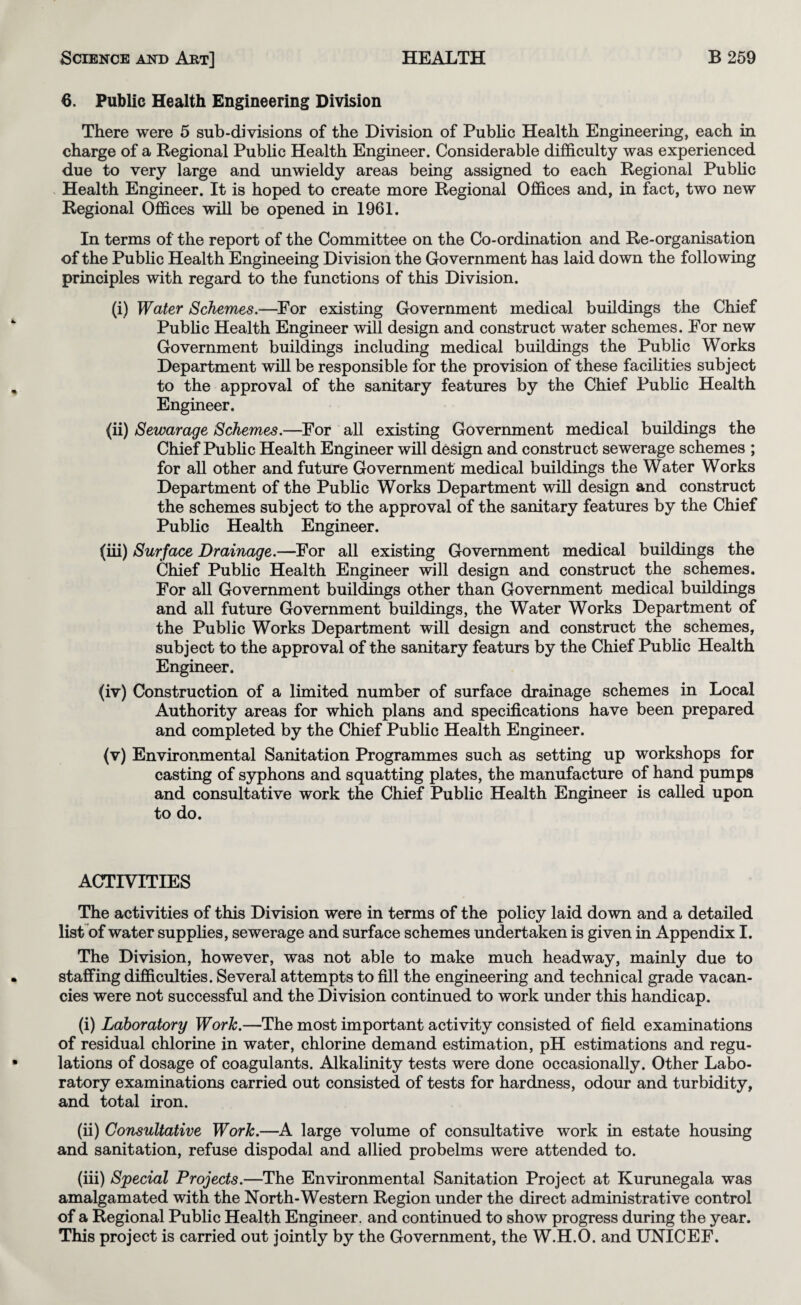 6. Public Health Engineering Division There were 5 sub-divisions of the Division of Public Health Engineering, each in charge of a Regional Public Health Engineer. Considerable difficulty was experienced due to very large and unwieldy areas being assigned to each Regional Pubhc Health Engineer. It is hoped to create more Regional Offices and, in fact, two new Regional Offices will be opened in 1961. In terms of the report of the Committee on the Co-ordination and Re-organisation of the Pubhc Health Engineeing Division the Government has laid down the following principles with regard to the functions of this Division. (i) Water Schemes.—^For existing Government medical buildings the Chief Pubhc Health Engineer will design and construct water schemes. For new Government buildings including medical buddings the Pubhc Works Department wiU be responsible for the provision of these facilities subject to the approval of the sanitary features by the Chief Pubhc Health Engineer. (h) Sewarage Schemes.—^For all existing Government medical buildings the Chief Pubhc Health Engineer will design and construct sewerage schemes ; for aU other and future Government medical buildings the Water Works Department of the Pubhc Works Department will design and construct the schemes subject to the approval of the sanitary features by the Chief Pubhc Health Engineer. (hi) Surface Drainage.—For all existing Government medical buildings the Chief Pubhc Health Engineer will design and construct the schemes. For all Government buildings other than Government medical buildings and all future Government buildings, the Water Works Department of the Public Works Department will design and construct the schemes, subject to the approval of the sanitary featurs by the Chief Pubhc Health Engineer. (iv) Construction of a limited number of surface drainage schemes in Local Authority areas for which plans and specifications have been prepared and completed by the Chief Pubhc Health Engineer. (v) Environmental Sanitation Programmes such as setting up workshops for casting of syphons and squatting plates, the manufacture of hand pumps and consultative work the Chief Pubhc Health Engineer is caUed upon to do. ACTIVITIES The activities of this Division were in terms of the policy laid down and a detailed lisFof water supphes, sewerage and surface schemes undertaken is given in Appendix I. The Division, however, was not able to make much headway, mainly due to staffing difficulties. Several attempts to fill the engineering and technical grade vacan¬ cies were not successful and the Division continued to work under this handicap. (i) Laboratory Work.—The most important activity consisted of field examinations of residual chlorine in water, chlorine demand estimation, pH estimations and regu¬ lations of dosage of coagulants. Alkalinity tests were done occasionally. Other Labo¬ ratory examinations carried out consisted of tests for hardness, odour and turbidity, and total iron. (ii) Consultative Work.—A large volume of consultative work in estate housing and sanitation, refuse dispodal and allied probelms were attended to. (hi) Special Projects.—The Environmental Sanitation Project at Kurunegala was amalgamated with the North-Western Region under the direct administrative control of a Regional Public Health Engineer, and continued to show progress during the year. This project is carried out jointly by the Government, the W.H.O. and UNICEF.