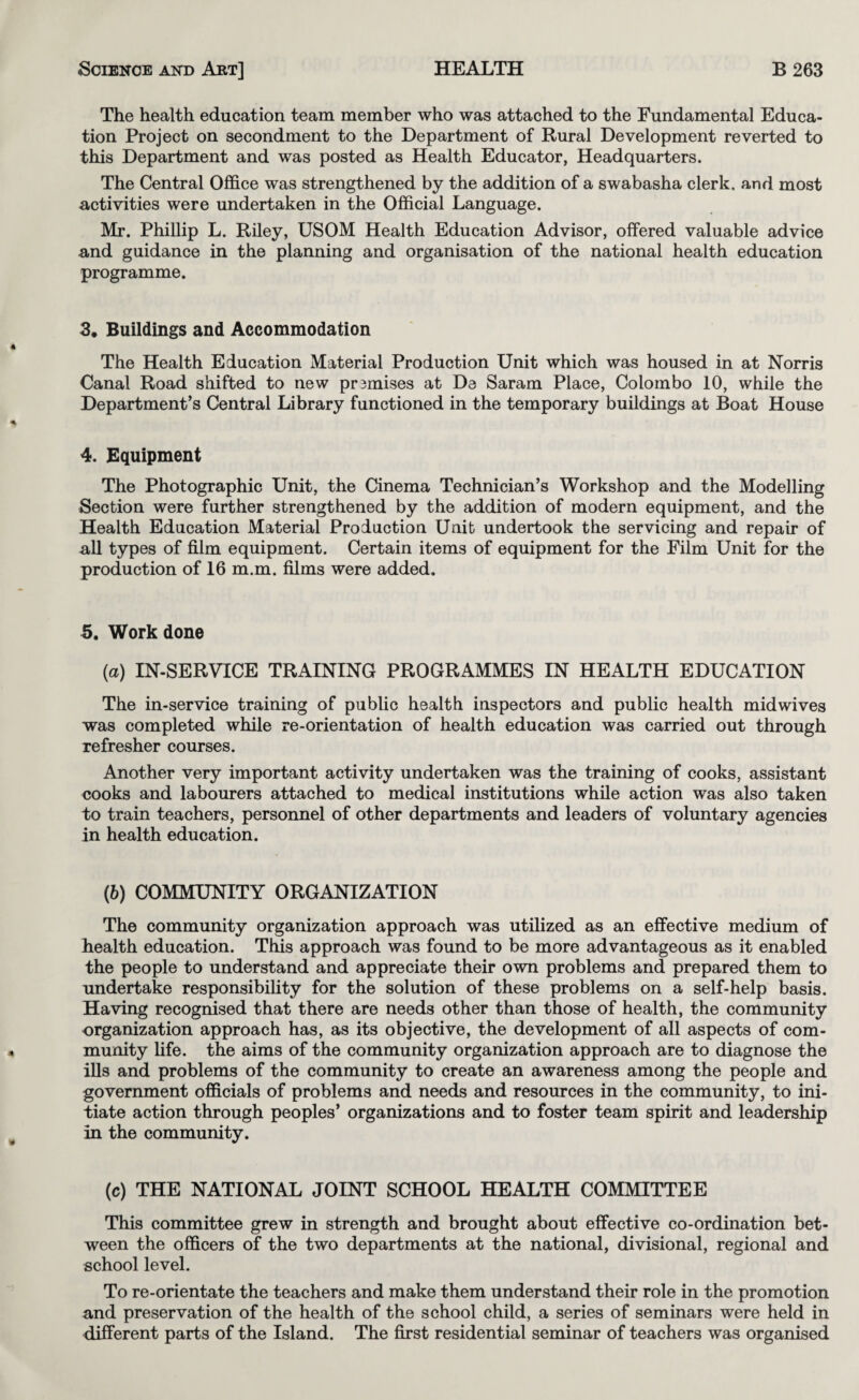 The health education team member who was attached to the Fundamental Educa¬ tion Project on secondment to the Department of Rural Development reverted to this Department and was posted as Health Educator, Headquarters. The Central Office was strengthened by the addition of a swabasha clerk, and most activities were undertaken in the Official Language. Mr. Phillip L. Riley, USOM Health Education Advisor, offered valuable advice and guidance in the planning and organisation of the national health education programme. 3. Buildings and Accommodation The Health Education Material Production Unit which was housed in at Norris Canal Road shifted to new prsmises at De Saram Place, Colombo 10, while the Department’s Central Library functioned in the temporary buildings at Boat House 4. Equipment The Photographic Unit, the Cinema Technician’s Workshop and the Modelling Section were further strengthened by the addition of modern equipment, and the Health Education Material Production Unit undertook the servicing and repair of u-ll types of film equipment. Certain items of equipment for the Film Unit for the production of 16 m.m. films were added. 5. Work done (a) IN-SERVICE TRAINING PROGRAMMES IN HEALTH EDUCATION The in-service training of public health inspectors and public health midwives was completed while re-orientation of health education was carried out through refresher courses. Another very important activity undertaken was the training of cooks, assistant cooks and labourers attached to medical institutions while action was also taken to train teachers, personnel of other departments and leaders of voluntary agencies in health education. (b) COMMUNITY ORGANIZATION The community organization approach was utilized as an effective medium of health education. This approach was found to be more advantageous as it enabled the people to understand and appreciate their own problems and prepared them to undertake responsibility for the solution of these problems on a self-help basis. Having recognised that there are needs other than those of health, the community organization approach has, as its objective, the development of all aspects of com¬ munity Ufe. the aims of the community organization approach are to diagnose the ills and problems of the community to create an awareness among the people and government officials of problems and needs and resources in the community, to ini¬ tiate action through peoples’ organizations and to foster team spirit and leadership in the community. (c) THE NATIONAL JOINT SCHOOL HEALTH COMMITTEE This committee grew in strength and brought about effective co-ordination bet¬ ween the officers of the two departments at the national, divisional, regional and school level. To re-orientate the teachers and make them understand their role in the promotion and preservation of the health of the school child, a series of seminars were held in different parts of the Island. The first residential seminar of teachers was organised