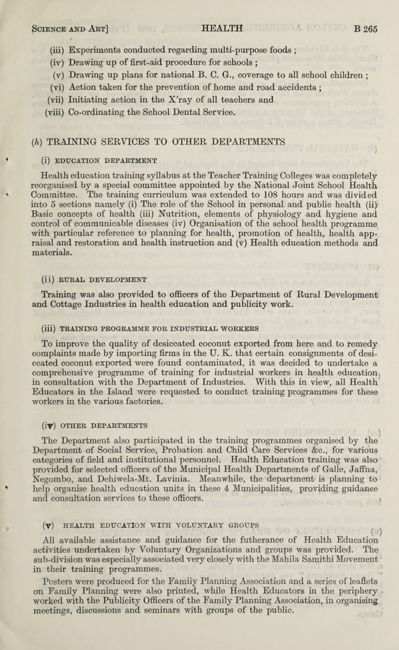 (iii) Experiments conducted regarding multi-purpose foods ; (iv) Drawing up of first-aid procedure for schools ; (v) Drawing up plans for national B. C. G., coverage to all school children ; (vi) Action taken for the prevention of home and road accidents ; (vii) Initiating action in the X’ray of all teachers and (viii) Co-ordinating the School Dental Service. {h) TRAINING SERVICES TO OTHER DEPARTMENTS (i) EDUCATION DEPARTMENT Health education training syllabus at the Teacher Training Colleges was completely reorganised by a special committee appointed by the National Joint School Health Committee. The training curriculum was extended to 108 hours and was divided into 5 sections namely (i) The role of the School in personaL and pubhc health (ii)/ Basic concepts of health (iii) Nutrition, elements of physiology and hygiene and control of communicable diseases (iv) Organisation of the school health programme with particular reference to planning for health, promotion of health, health app¬ raisal and restoration and health instruction and (v) Health education methods and materials. (ii) RURAL DEVELOPMENT Training was also provided to officers of the Department of Rural Development and Cottage Industries in health education and publicity work. > (iii) TRAINING PROGRAMME FOR INDUSTRIAL WORKERS To improve the quality of desiccated coconut exported from here and to remedy complaints made by importing firms in the U. K. that certain consignments of desi¬ ccated coconut exported were found contaminated, it was decided to undertake a comprehensive programme of training for industrial workers in health education, in consultation with the Department of Industries. With this in view, all Health Educators in the Island were requested to conduct training programmes for these workers in the various factories. (iv) OTHER DEPARTMENTS \ \ The Department also participated in the training programmes organised by the Department of Social Service, Probation and Child Care Services &c., for various categories of field and institutional personnel. Health Education training was also ' provided for selected officers of the Municipal Health Departments of Galle, Jaffna, Negombo, and Dehiwela-Mt. Lavinia. Meanwhile, the department is planning to help organise health education units in these 4 Municipalities, providing guidance and consultation services to these officers. i (v) HEALTH EDUCATION WITH VOLUNTARY GROUPS ’ . 1. ' (■') All available assistance and guidance for the futherance of Health Education activities undertaken by Voluntary Organizations and groups was provided. The sub-division was especially associated very closely with the Mahila Samithi Movement' in their training programmes. ' Posters were produced for the Famiiy Planning Association and a series of leaflets on Family Planning were also printed, while Health Educators in the periphery . worked with the Publicity Officers of the Family Planning Association, in organising meetings, discussions and seminars with groups of the public.