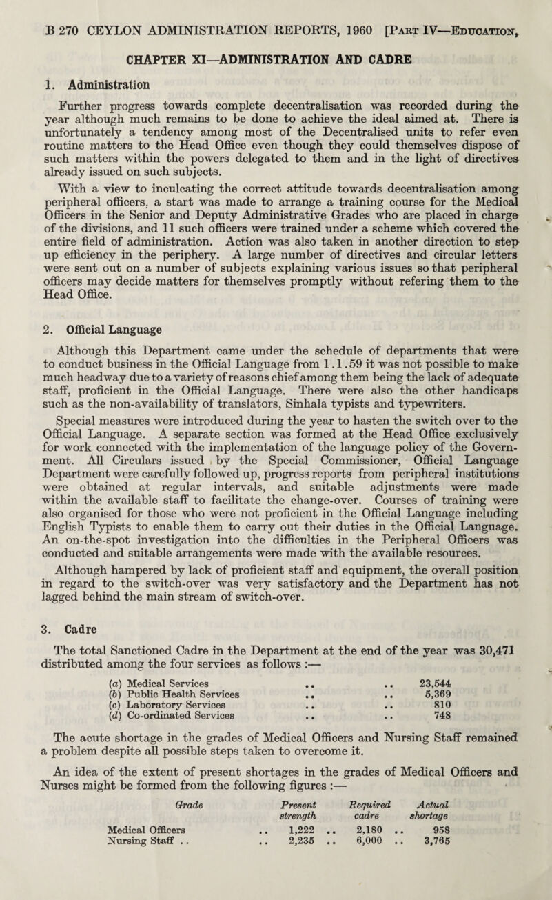 CHAPTER XI—ADMINISTRATION AND CADRE 1. Administration Further progress towards complete decentralisation was recorded during the year although much remains to be done to achieve the ideal aimed at. There is unfortunately a tendency among most of the Decentralised units to refer even routine matters to the Head Of&ce even though they could themselves dispose of such matters within the powers delegated to them and in the light of directives already issued on such subjects. With a view to inculcating the correct attitude towards decentralisation among peripheral officers., a start was made to arrange a training course for the Medical Officers in the Senior and Deputy Administrative Grades who are placed in charge of the divisions, and 11 such officers were trained under a scheme which covered the entire field of administration. Action was also taken in another direction to step up efficiency in the periphery. A large number of directives and circular letters were sent out on a number of subjects explaining various issues so that peripheral officers may decide matters for themselves promptly without refering them to the Head Office. 2. Official Language Although this Department came under the schedule of departments that were to conduct business in the Official Language from 1.1.59 it was not possible to make much headway due to a variety of reasons chief among them being the lack of adequate staff, proficient in the Official Language. There were also the other handicaps such as the non-availability of translators, Sinhala typists and typewriters. Special measures were introduced during the year to hasten the switch over to the Official Language. A separate section was formed at the Head Office exclusively for work connected with the implementation of the language policy of the Govern¬ ment. All Circulars issued . by the Special Commissioner, Official Language Department were carefully followed up, progress reports from peripheral institutions were obtained at regular intervals, and suitable adjustments were made within the available staff to facilitate the change-over. Courses of training were also organised for those who were not proficient in the Official Language including English Typists to enable them to carry out their duties in the Official Language. An on-the-spot investigation into the difficulties in the Peripheral Officers was conducted and suitable arrangements were made with the available resources. Although hampered by lack of proficient staff and equipment, the overall position in regard to the switch-over was very satisfactory and the Department has not lagged behind the main stream of switch-over. 3. Cadre The total Sanctioned Cadre in the Department at the end of the year was 30,471 distributed among the four services as follows :— (o) Medical Services (6) Public Health Services (c) Laboratory Services (d) Co-ordinated Services 23,544 5,369 810 748 The acute shortage in the grades of Medical Officers and Nursing Staff remained a problem despite all possible steps taken to overcome it. An idea of the extent of present shortages in the grades of Medical Officers and Nurses might be formed from the following figures :— Grade Present Required Actual strength cadre shortage 1,222 .. 2,180 2,235 .. 6,000 958 3,765 Medical Officers Nursing Staff .. « « • •
