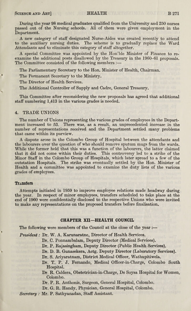 During the year 98 medical graduates qualified from the University and 250 nurses passed out of the Nursing schools. All of them were given employment in the Department. A new category of staff designated Nurse-Aides was created recently to attend to the auxiliary nursing duties. The scheme is to gradually replace the Ward Attendants and to eliminate this category of staff altogether. A special Committee was appointed by the Hon’ble Minister of Finance to re¬ examine the additional posts disallowed by the Treasury in the 19G0-61 proposals. The Committee consisted of the following members :— The Parliamentary Secretary to the Hon. Minister of Health, Chairman. The Permanent Secretary to the Ministry. The Director of Health Services. The Additional Controller of Supply and Cadre, General Treasury. This Committee after reconsidering the new proposals has agreed that additional staff numbering 1,413 in the various grades is needed. 4. TRADE UNIONS The number of Unions representing the various grades of employees in the Depart¬ ment increased to 53. There was, as a result, an unprecedented increase in the number of representations received and the Department settled many problems that came within its purview. A dispute arose in the Colombo Group of Hospital between the attendants and the labourers over the question of who should remove sputum mugs from the wards. While the former held that this was a function of the labourers, the latter claimed that it did not come within their duties. This controversy led to a strike of the Minor Staff in the Colombo Group of Hospitals, which later spread to a few of the outstation Hospitals. The strike was eventually settled by the Hon. Minister of Health and a committee was appointed to examine the duty lists of the various grades of employees. Transfers Attempts initiated in 1959 to improve employee relations made headway during the year. In respect of minor employees, transfers scheduled to take place at the end of 1960 were confidentially disclosed to the respective Unions who were invited to make any representations on the proposed transfers before finalisation. CHAPTER Xn—HEALTH COUNCIL The following were members of the Council at the close of the year :— President: Dr. W. A. Karunaratne, Director of Health Services. Dr. C. Ponnambalam, Deputy Director (Medical Services). Dr. P. Rajasingham, Deputy Director (Public Health Services). Dr. D. B. Gunasekera, Actg. Deputy Director (Laboratory Services). Dr. S. Ariyaratnam, District Medical OflScer, Wathupitiwela. Dr. T. P. J. Fernando, Medical Ofl&cer-in-Charge, Colombo South Hospital. Dr. R. Caldera, Obstetrician-in-Charge, De Soysa Hospital for Women, Colombo. Dr. P. R. Anthonis, Surgeon, General Hospital, Colombo. Dr. G. R. Handy, Physician, General Hospital, Colombo. Secretary : Mr. P. Sathyanadan, Staff Assistant.