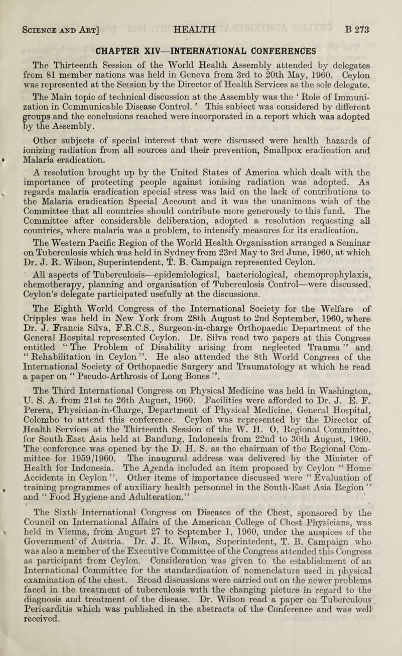 CHAPTER XIV—INTERNATIONAL CONFERENCES The Thirteenth Session of the World Health Assembly attended by delegates from 81 member nations was held in Geneva from 3rd to 20th May, 1960. Ceylon was represented at the Session by the Director of Health Services as the sole delegate. The Main topic of technical discussion at the Assembly was the ‘ Role of Immuni¬ zation in Communicable Disease Control. ’ This subiect was considered by different groups and the conclusions reached were incorporated in a report which was adopted by the Assembly. Other subjects of special interest that were discussed were health hazards of ionizing radiation from all sources and their prevention, SmaUpox eradication and Malaria eradication. A resolution brought up by the United States of America which dealt with the importance of protecting people against ionising radiation was adopted. As regards malaria eradication special stress was laid on the lack of contributions to the Malaria eradication Special Account and it was the unanimous wish of the Committee that all countries should contribute more generously to this fund. The Committee after considerable deliberation, adopted a resolution requesting all countries, where malaria was a problem, to intensify measures for its eradication. The Western Pacific Region of the World Health Organisation arranged a Seminar on Tuberculosis which was held in Sydney from 23rd May to 3rd June, 1960, at which Dr. J. R. Wilson, Superintendent, T. B. Campaign represented Ceylon. All aspects of Tuberculosis—epidemiological, bacteriological, chemoprophylaxis,, chemotherapy, planning and organisation of Tuberculosis Control—^were discussed. Ceylon’s delegate participated usefully at the discussions. The Eighth World Congress of the International Society for the Welfare of Cripples was held in New York from 28th August to 2nd September, 1960, where Dr. J. Francis Silva, F.R.C.S., Surgeon-in-charge Orthopaedic Department of the General Hospital represented Ceylon. Dr. Silva read two papers at this Congress entitled “ The Problem of Disability arising from neglected Trauma ” and “ Rehabihtation in Ceylon”. He also attended the 8th World Congiess of the International Society of Orthopaedic Surgery and Traumatology at which he read a paper on “ Pseudo-Arthrosis of Long Bones ”. The Third International Congress on Physical Medicine was held in Washington,. U. S. A. from 21st to 26th August, 1960. Facilities were afforded to Dr. J. E. F. Perera, Physician-in-Charge, Department of Physical Medicine, General Hospital, Colombo to attend this conference. Ceylon was represented by the Director of Health Services at the Thirteenth Session of the W. H. O. Regional Committee. , for South-East Asia held at Bandung, Indonesia from 22nd to 30th August, 1960. The conference was opened by the D. H. S. as the chairman of the Regional Com¬ mittee for 1959/1960. The inaugural address was dehvered by the Minister of Health for Indonesia. The Agenda included an item proposed by Ceylon “ Home Accidents in Ceylon”. Other items of importance discussed were ‘‘ Evaluation of training programmes of auxiliary health personnel in the South-East Asia Region ” and “ Food Hygiene and Adulteration.” I The Sixth' International Congress on Diseases of the Chest, sponsored by the Council on International Affairs of the American College of Chest Physicians, w^as held in Vienna, from August 27 to September 1, I960, under the auspices of the Governmenf of Austria. Dr. J. R. Wilson, Superintedent, T. B. Campaign who was also a member‘of the Executive Committee of the Congress attended this Congress as participant from Ceylon. Consideration was given to the establishment of an International Committee for the standardisation of nomenclature used in physical examination of the chest. Broad discussions were carried out on the newer problems faced in the treatment of tuberculosis with the changing picture in regard to the diagnosis and treatment of the disease. Dr. Wilson read a paper on Tuberculous Pericarditis which was published in the abstracts of the Conference and was well received.