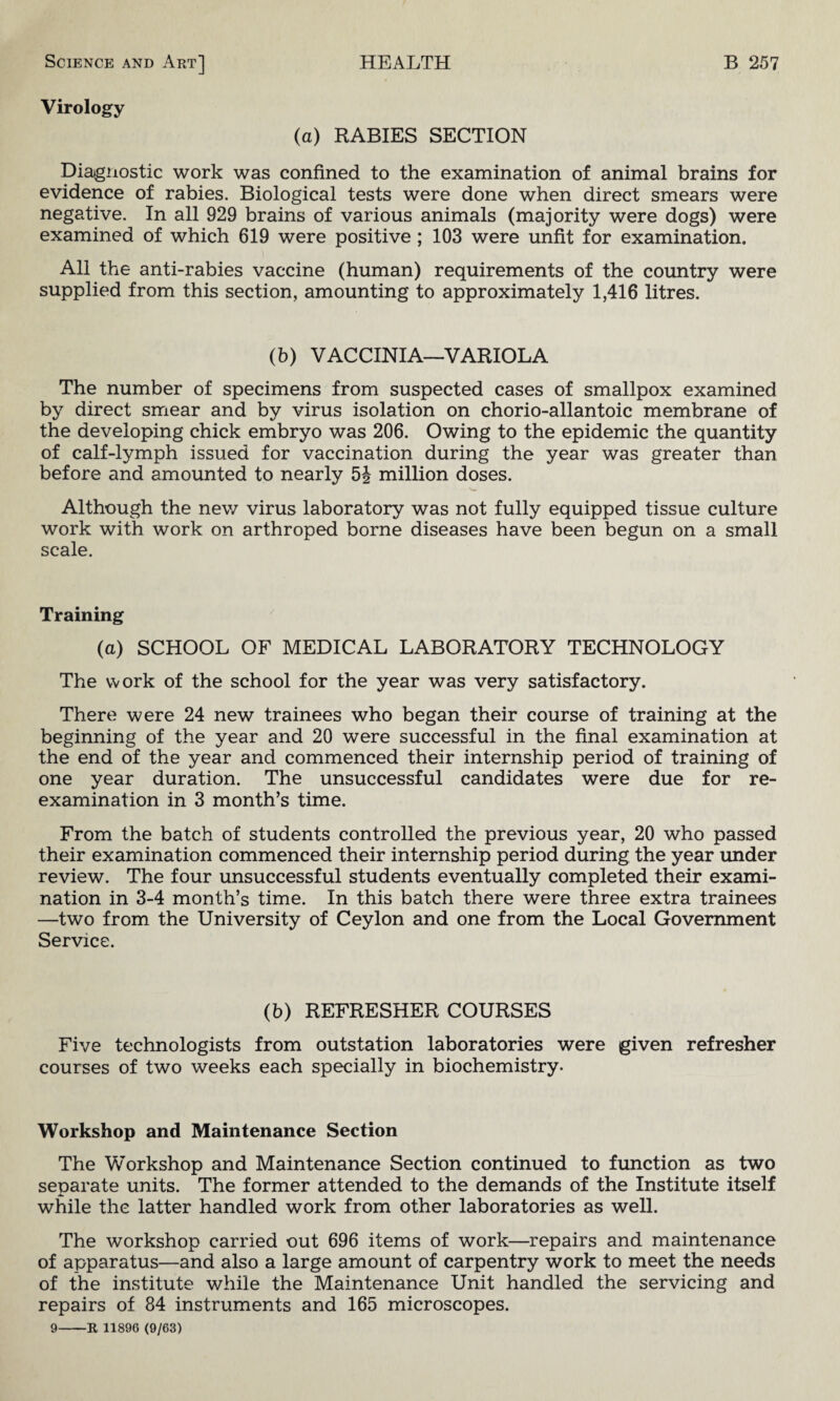 Virology (a) RABIES SECTION Diagnostic work was confined to the examination of animal brains for evidence of rabies. Biological tests were done when direct smears were negative. In all 929 brains of various animals (majority were dogs) were examined of which 619 were positive ; 103 were unfit for examination. All the anti-rabies vaccine (human) requirements of the country were supplied from this section, amounting to approximately 1,416 litres. (b) VACCINIA—VARIOLA The number of specimens from suspected cases of smallpox examined by direct smear and by virus isolation on chorio-allantoic membrane of the developing chick embryo was 206. Owing to the epidemic the quantity of calf-lymph issued for vaccination during the year was greater than before and amounted to nearly 5J million doses. Although the new virus laboratory was not fully equipped tissue culture work with work on arthroped borne diseases have been begun on a small scale. Training (a) SCHOOL OF MEDICAL LABORATORY TECHNOLOGY The work of the school for the year was very satisfactory. There were 24 new trainees who began their course of training at the beginning of the year and 20 were successful in the final examination at the end of the year and commenced their internship period of training of one year duration. The unsuccessful candidates were due for re¬ examination in 3 month’s time. From the batch of students controlled the previous year, 20 who passed their examination commenced their internship period during the year under review. The four unsuccessful students eventually completed their exami¬ nation in 3-4 month’s time. In this batch there were three extra trainees —two from the University of Ceylon and one from the Local Government Service. (b) REFRESHER COURSES Five technologists from outstation laboratories were given refresher courses of two weeks each specially in biochemistry. Workshop and Maintenance Section The Workshop and Maintenance Section continued to function as two separate units. The former attended to the demands of the Institute itself while the latter handled work from other laboratories as well. The workshop carried out 696 items of work—repairs and maintenance of apparatus—and also a large amount of carpentry work to meet the needs of the institute while the Maintenance Unit handled the servicing and repairs of 84 instruments and 165 microscopes. 9-R 11896 (9/63)