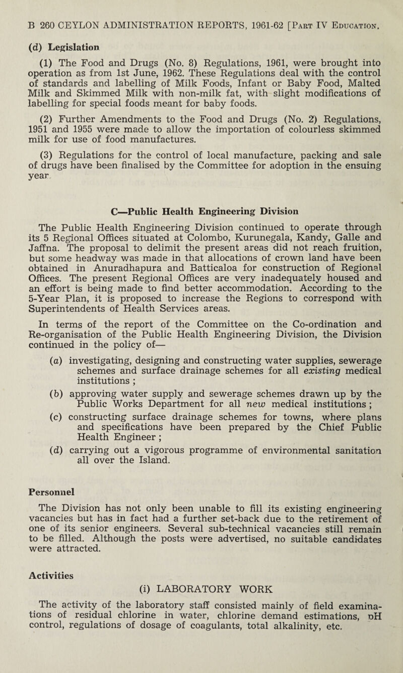 (d) Legislation (1) The Food and Drugs (No. 8) Regulations, 1961, were brought into operation as from 1st June, 1962. These Regulations deal with the control of standards and labelling of Milk Foods, Infant or Baby Food, Malted Milk and Skimmed Milk with non-milk fat, with slight modifications of labelling for special foods meant for baby foods. (2) Further Amendments to the Food and Drugs (No. 2) Regulations, 1951 and 1955 were made to allow the importation of colourless skimmed milk for use of food manufactures. (3) Regulations for the control of local manufacture, packing and sale of drugs have been finalised by the Committee for adoption in the ensuing year. C—Public Health Engineering Division The Public Health Engineering Division continued to operate through its 5 Regional Offices situated at Colombo, Kurunegala, Kandy, Galle and Jaffna. The proposal to delimit the present areas did not reach fruition, but some headway was made in that allocations of crown land have been obtained in Anuradhapura and Batticaloa for construction of Regional Offices. The present Regional Offices are very inadequately housed and an effort is being made to find better accommodation. According to the 5-Year Plan, it is proposed to increase the Regions to correspond with Superintendents of Health Services areas. In terms of the report of the Committee on the Co-ordination and Re-organisation of the Public Health Engineering Division, the Division continued in the policy of— (a) investigating, designing and constructing water supplies, sewerage schemes and surface drainage schemes for all existing medical institutions ; (b) approving water supply and sewerage schemes drawn up by the Public Works Department for all new medical institutions ; (c) constructing surface drainage schemes for towns, where plans and specifications have been prepared by the Chief Public Health Engineer ; (d) carrying out a vigorous programme of environmental sanitation all over the Island. Personnel The Division has not only been unable to fill its existing engineering vacancies but has in fact had a further set-back due to the retirement of one of its senior engineers. Several sub-technical vacancies still remain to be filled. Although the posts were advertised, no suitable candidates were attracted. Activities (i) LABORATORY WORK The activity of the laboratory staff consisted mainly of field examina¬ tions of residual chlorine in water, chlorine demand estimations, dH control, regulations of dosage of coagulants, total alkalinity, etc.