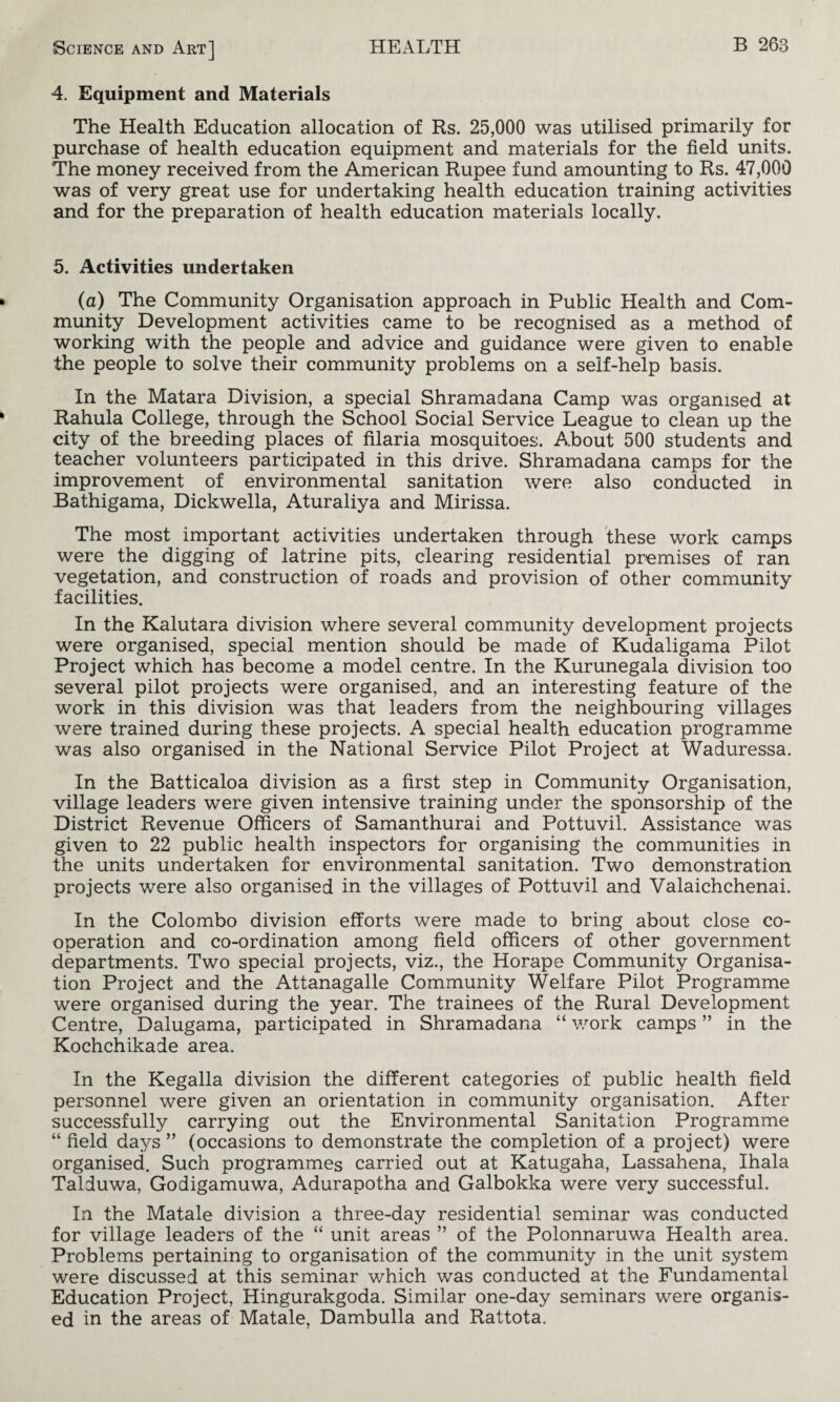 4. Equipment and Materials The Health Education allocation of Rs. 25,000 was utilised primarily for purchase of health education equipment and materials for the field units. The money received from the American Rupee fund amounting to Rs. 47,000 was of very great use for undertaking health education training activities and for the preparation of health education materials locally. 5. Activities undertaken (a) The Community Organisation approach in Public Health and Com¬ munity Development activities came to be recognised as a method of working with the people and advice and guidance were given to enable the people to solve their community problems on a self-help basis. In the Matara Division, a special Shramadana Camp was organised at Rahula College, through the School Social Service League to clean up the city of the breeding places of filaria mosquitoes. About 500 students and teacher volunteers participated in this drive. Shramadana camps for the improvement of environmental sanitation were also conducted in Bathigama, Dickwella, Aturaliya and Mirissa. The most important activities undertaken through these work camps were the digging of latrine pits, clearing residential premises of ran vegetation, and construction of roads and provision of other community facilities. In the Kalutara division where several community development projects were organised, special mention should be made of Kudaligama Pilot Project which has become a model centre. In the Kurunegala division too several pilot projects were organised, and an interesting feature of the work in this division was that leaders from the neighbouring villages were trained during these projects. A special health education programme was also organised in the National Service Pilot Project at Waduressa. In the Batticaloa division as a first step in Community Organisation, village leaders were given intensive training under the sponsorship of the District Revenue Officers of Samanthurai and Pottuvil. Assistance was given to 22 public health inspectors for organising the communities in the units undertaken for environmental sanitation. Two demonstration projects were also organised in the villages of Pottuvil and Valaichchenai. In the Colombo division efforts were made to bring about close co¬ operation and co-ordination among field officers of other government departments. Two special projects, viz., the Horape Community Organisa¬ tion Project and the Attanagalle Community Welfare Pilot Programme were organised during the year. The trainees of the Rural Development Centre, Dalugama, participated in Shramadana “ work camps ” in the Kochchikade area. In the Kegalla division the different categories of public health field personnel were given an orientation in community organisation. After successfully carrying out the Environmental Sanitation Programme “field days” (occasions to demonstrate the completion of a project) were organised. Such programmes carried out at Katugaha, Lassahena, Ihala Talduwa, Godigamuwa, Adurapotha and Galbokka were very successful. In the Matale division a three-day residential seminar was conducted for village leaders of the “ unit areas ” of the Polonnaruwa Health area. Problems pertaining to organisation of the community in the unit system were discussed at this seminar which was conducted at the Fundamental Education Project, Hingurakgoda. Similar one-day seminars were organis¬ ed in the areas of Matale, Dambulla and Rattota.