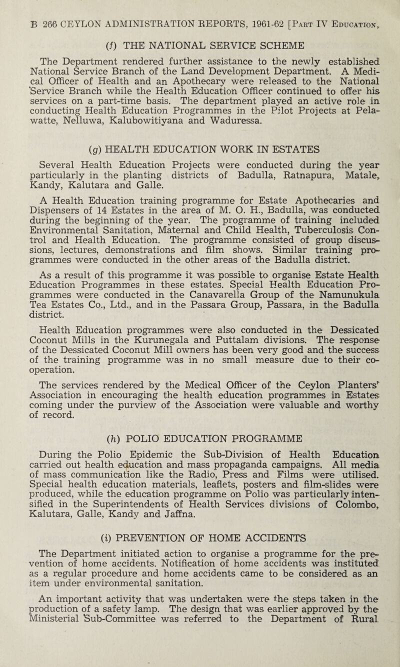 (f) THE NATIONAL SERVICE SCHEME The Department rendered further assistance to the newly established National Service Branch of the Land Development Department. A Medi¬ cal Officer of Health and an Apothecary were released to the National ‘Service Branch while the Health Education Officer continued to offer his services on a part-time basis. The department played an active role in conducting Health Education Programmes in the Pilot Projects at Pela- watte, Nelluwa, Kalubowitiyana and Waduressa. (g) HEALTH EDUCATION WORK IN ESTATES Several Health Education Projects were conducted during the year particularly in the planting districts of Badulla, Ratnapura, Matale, Kandy, Kalutara and Galle. A Health Education training programme for Estate Apothecaries and Dispensers of 14 Estates in the area of M. O. H., Badulla, was conducted during the beginning of the year. The programme of training included. Environmental Sanitation, Maternal and Child Health, Tuberculosis Con¬ trol and Health Education. The programme consisted of group discus¬ sions, lectures, demonstrations and film shows. Similar training pro¬ grammes were conducted in the other areas of the Badulla district. As a result of this programme it was possible to organise Estate Health Education Programmes in these estates. Special Health Education Pro¬ grammes were conducted in the Canavarella Group of the Namunukula Tea Estates Co., Ltd., and in the Passara Group, Passara, in the Badulla district. Health Education programmes were also conducted in the Dessicated Coconut Mills in the Kurunegala and Puttalam divisions. The response of the Dessicated Coconut Mill owners has been very good and the success of the training programme was in no small measure due to their co¬ operation. The services rendered by the Medical Officer of the Ceylon Planters^ Association in encouraging the health education programmes in Estates coming under the purview of the Association were valuable and worthy of record. (h) POLIO EDUCATION PROGRAMME During the Polio Epidemic the Sub-Division of Health Education carried out health education and mass propaganda campaigns. All media of mass communication like the Radio, Press and Films were utilised. Special health education materials, leaflets, posters and film-slides were produced, while the education programme on Polio was particularly inten¬ sified in the Superintendents of Health Services divisions of Colombo,, Kalutara, Galle, Kandy and Jaffna. (i) PREVENTION OF HOME ACCIDENTS The Department initiated action to organise a programme for the pre¬ vention of home accidents. Notification of home accidents was instituted as a regular procedure and home accidents came to be considered as an item under environmental sanitation. An important activity that was undertaken were the steps taken in the production of a safety lamp. The design that was earlier approved by the Ministerial Sub-Committee was referred to the Department of Rural.