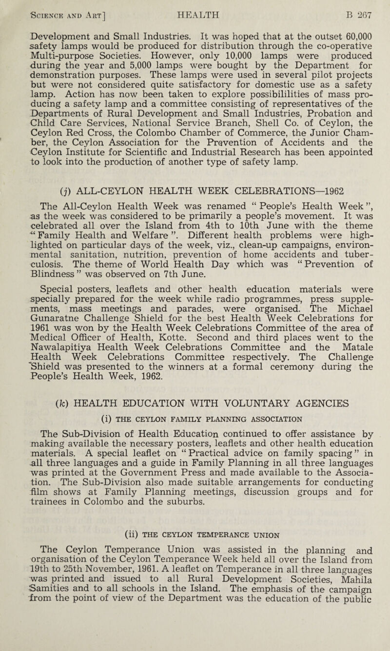 Development and Small Industries. It was hoped that at the outset 60,000 safety lamps would be produced for distribution through the co-operative Multi-purpose Societies. However, only 10,000 lamps were produced during the year and 5,000 lamps were bought by the Department for demonstration purposes. These lamps were used in several pilot projects but were not considered quite satisfactory for domestic use as a safety lamp. Action has now been taken to explore possibilities of mass pro¬ ducing a safety lamp and a committee consisting of representatives of the Departments of Rural Development and Small Industries, Probation and Child Care Services, National Service Branch, Shell Co. of Ceylon, the Ceylon Red Cross, the Colombo Chamber of Commerce, the Junior Cham¬ ber, the Ceylon Association for the Prevention of Accidents and the Ceylon Institute for Scientific and Industrial Research has been appointed to look into the production of another type of safety lamp. (j) ALL-CEYLON HEALTH WEEK CELEBRATIONS—1962 The All-Ceylon Health Week was renamed “ People’s Health Week ”, as the week was considered to be primarily a people’s movement. It was celebrated all over the Island from 4th to 10th June with the theme “ Family Health and Welfare ”. Different health problems were high¬ lighted on particular days of the week, viz., clean-up campaigns, environ¬ mental sanitation, nutrition, prevention of home accidents and tuber¬ culosis. The theme of World Health Day which was “ Prevention of Blindness ” was observed on 7th June. Special posters, leaflets and other health education materials were specially prepared for the week while radio programmes, press supple¬ ments, mass meetings and parades, were organised. The Michael Gunaratne Challenge Shield for the best Health Week Celebrations for 1961 was won by the Health Week Celebrations Committee of the area of Medical Officer of Health, Kotte. Second and third places went to the Nawalapitiya Health Week Celebrations Committee and the Matale Health Week Celebrations Committee respectively. The Challenge Shield was presented to the winners at a formal ceremony during the People’s Health Week, 1962. (k) HEALTH EDUCATION WITH VOLUNTARY AGENCIES (i) THE CEYLON FAMILY PLANNING ASSOCIATION The Sub-Division of Health Education continued to offer assistance by making available the necessary posters, leaflets and other health education materials. A special leaflet on “ Practical advice on family spacing ” in all three languages and a guide in Family Planning in all three languages was printed at the Government Press and made available to the Associa¬ tion. The Sub-Division also made suitable arrangements for conducting film shows at Family Planning meetings, discussion groups and for trainees in Colombo and the suburbs. (ii) THE CEYLON TEMPERANCE UNION The Ceylon Temperance Union was assisted in the planning and organisation of the Ceylon Temperance Week held all over the Island from 19th to 25th November, 1961. A leaflet on Temperance in all three languages was printed and issued to all Rural Development Societies, Mahila Samities and to all schools in the Island. The emphasis of the campaign from the point of view of the Department was the education of the public