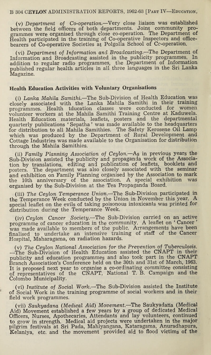 (v) Department of Co-operation.—Very close liaison was established between the field officers of both departments. Joint community pro¬ grammes were organised through close co-operation. The Department of Health participated in the training of Co-operative Inspectors and office¬ bearers of Co-operative Societies at Polgolla School of Ce-operation. (vi) Department of Information and Broadcasting.—The Department of Information and Broadcasting assisted in the publicity programmes. In addition to regular radio programmes, the Department of Information published regular health articles in all three languages in the Sri Lanka Magazine. Health Education Activities with Voluntary Organisations (i) Lanka Mahila Samithi —The Sub-Division of Health Education was closely associated with the Lanka Mahila Samithi in their training programmes. Health tducation classes were conducted for women volunteer workers at the Mahila Samithi Training Centre at Kaduwela. Health Education materials, leaflets, posters and the departmental quarterly publications ‘ Sepatha 5 was made available to the headquarters for distribution to all Mahila Samithies. The Safety Kerosene Oil Lamp which was produced by the Department of Rural Development and Cottage Industries was made available to the Organisation for distribution through the Mahila Samithies. (ii) Family Planning Association of Ceylon.—As in previous years the Sub-Division assisted the publicity and propaganda work of the Associa¬ tion by translations, editing and publication of leaflets, booklets and posters. The department was also closely associated with the seminar and exhibition on Family Planning organised by the Association to mark the 10th anniversary of the association. A special exhibition was organised by the Sub-Division at the Tea Propaganda Board. (iii) The Ceylon Temperance Union.—The Sub-Division participated in the Temperance Week conducted by the Union in November this year. A special leaflet on the evils of taking poisonous intoxicants was printed for distribution during the Temperance Week. (iv) Ceylon Cancer Society.—The Sub-Division carried on an active programme of cancer education in the community. A leaflet on ‘ Cancer ’ was made available to members of the public. Arrangements have been finalised to undertake an intensive training of staff of the Cancer Hospital, Maharagama, on radiation hazards. (v) The Ceylon National Association for the Prevention of Tuberculosis. —The Sub-Division of Health Education assisted the CNAPT in their publicity and education programmes and also took part in the CNAPT Branch Association’s Conference held on the 30th and 31st of March, 1963. It is proposed next year to organise a co-ordinating committee consisting of representatives of the CNAPT, National T. B. Campaign and the Colombo Municipality. (vi) Institute of Social Work.—The Sub-Division assisted the Institute of Social Work in the training programme of social workers and in their field work programmes. (vii) Saukyadana (Medical Aid) Movement.—The Saukyadana (Medical Aid) Movement established a few years by a group of dedicated Medical Officers, Nurses, Apothecaries, Attendants and lay volunteers, continued to grow in strength. Medical aid projects were undertaken in the major pilgrim festivals at Sri Pada, Mahiyangana, Kataragama, Anuradhapura, Kelaniya, etc. and the movement provided aid to flood victims of the