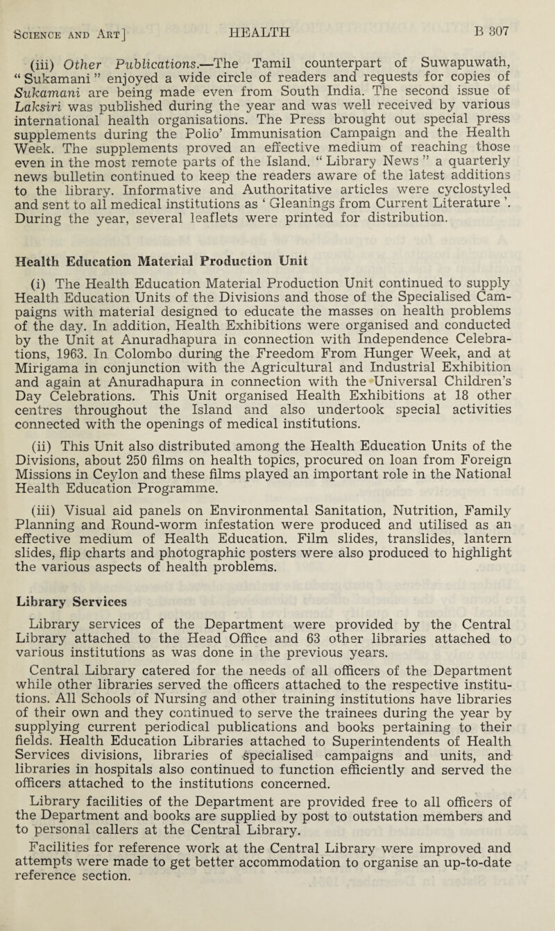 (iii) Other Publications.—The Tamil counterpart of Suwapuwath, “ Sukamani ” enjoyed a wide circle of readers and requests for copies of Sukamani are being made even from South India. The second issue of Laksiri was published during the year and was well received by various international health organisations. The Press brought out special press supplements during the Polio’ Immunisation Campaign and the Health Week. The supplements proved an effective medium of reaching those even in the most remote parts of the Island. “ Library News ” a quarterly news bulletin continued to keep the readers aware of the latest additions to the library. Informative and Authoritative articles were cyclostyled and sent to all medical institutions as ‘ Gleanings from Current Literature During the year, several leaflets were printed for distribution. Health Education Material Production Unit (i) The Health Education Material Production Unit continued to supply Health Education Units of the Divisions and those of the Specialised Cam¬ paigns with material designed to educate the masses on health problems of the day. In addition, Health Exhibitions were organised and conducted by the Unit at Anuradhapura in connection with Independence Celebra¬ tions, 1963. In Colombo during the Freedom From Hunger Week, and at Mirigama in conjunction with the Agricultural and Industrial Exhibition and again at Anuradhapura in connection with the Universal Children’s Day Celebrations. This Unit organised Health Exhibitions at 18 other centres throughout the Island and also undertook special activities connected with the openings of medical institutions. (ii) This Unit also distributed among the Health Education Units of the Divisions, about 250 films on health topics, procured on loan from Foreign Missions in Ceylon and these films played an important role in the National Health Education Programme. (iii) Visual aid panels on Environmental Sanitation, Nutrition, Family Planning and Round-worm infestation were produced and utilised as an effective medium of Health Education. Film slides, translides, lantern slides, flip charts and photographic posters were also produced to highlight the various aspects of health problems. Library Services Library services of the Department were provided by the Central Library attached to the Head Office and 63 other libraries attached to various institutions as was done in the previous years. Central Library catered for the needs of all officers of the Department while other libraries served the officers attached to the respective institu¬ tions. All Schools of Nursing and other training institutions have libraries of their own and they continued to serve the trainees during the year by supplying current periodical publications and books pertaining to their fields. Health Education Libraries attached to Superintendents of Health Services divisions, libraries of specialised campaigns and units, and libraries in hospitals also continued to function efficiently and served the officers attached to the institutions concerned. Library facilities of the Department are provided free to all officers of the Department and books are supplied by post to outstation members and to personal callers at the Central Library. Facilities for reference work at the Central Library were improved and attempts were made to get better accommodation to organise an up-to-date reference section.