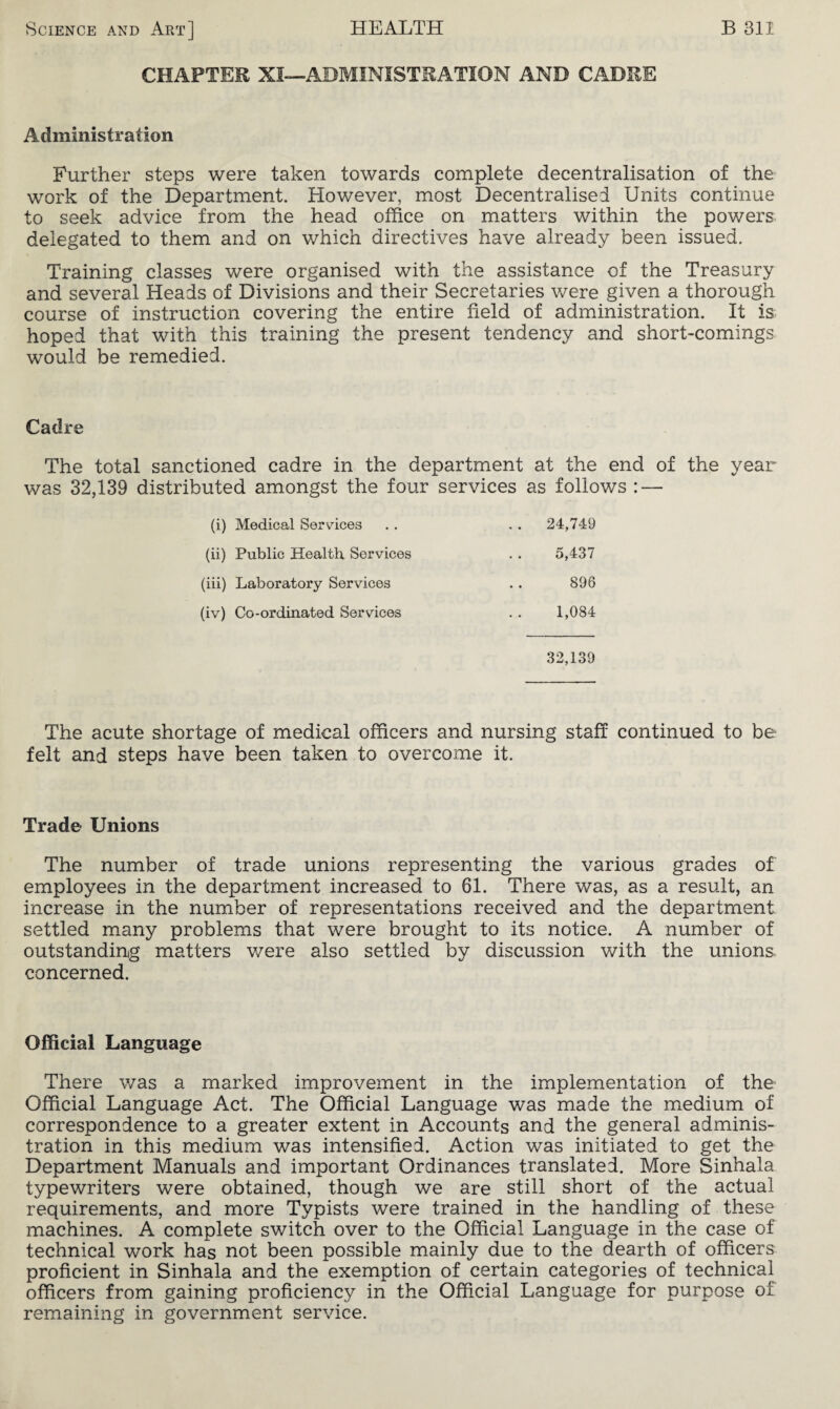 CHAPTER XI—ADMINISTRATION AND CADRE Administration Further steps were taken towards complete decentralisation of the work of the Department. However, most Decentralised Units continue to seek advice from the head office on matters within the powers delegated to them and on which directives have already been issued. Training classes were organised with the assistance of the Treasury and several Heads of Divisions and their Secretaries were given a thorough course of instruction covering the entire field of administration. It is hoped that with this training the present tendency and short-comings would be remedied. Cadre The total sanctioned cadre in the department at the end of the year was 32,139 distributed amongst the four services as follows : — (i) Medical Services . . 24,749 (ii) Public Health Services 5,437 (iii) Laboratory Services 896 (iv) Co-ordinated Services 1,084 32,139 The acute shortage of medical officers and nursing staff continued to be felt and steps have been taken to overcome it. Trade Unions The number of trade unions representing the various grades of employees in the department increased to 61. There was, as a result, an increase in the number of representations received and the department settled many problems that were brought to its notice. A number of outstanding matters were also settled by discussion with the unions concerned. Official Language There was a marked improvement in the implementation of the Official Language Act. The Official Language was made the medium of correspondence to a greater extent in Accounts and the general adminis¬ tration in this medium was intensified. Action was initiated to get the Department Manuals and important Ordinances translated. More Sinhala typewriters were obtained, though we are still short of the actual requirements, and more Typists were trained in the handling of these machines. A complete switch over to the Official Language in the case of technical work has not been possible mainly due to the dearth of officers proficient in Sinhala and the exemption of certain categories of technical officers from gaining proficiency in the Official Language for purpose of remaining in government service.