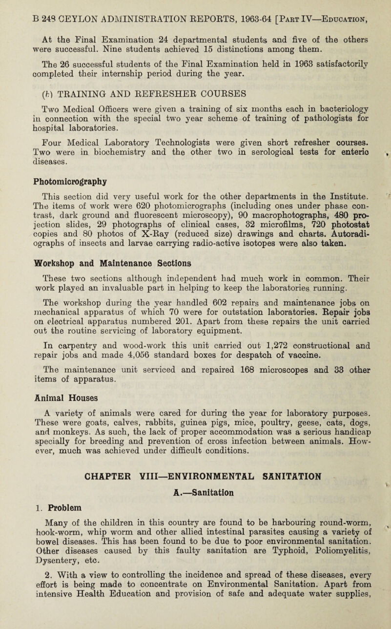 At the Final Examination 24 departmental students and five of the others were successful. Nine students achieved 15 distinctions among them. The 26 successful students of the Final Examination held in 1963 satisfactorily completed their internship period during the year. (h) TRAINING AND REFRESHER COURSES Two Medical Officers were given a training of six months each in bacteriology in connection with the special two year scheme of training of pathologists for hospital laboratories. Four Medical Laboratory Technologists were given short refresher courses. Two were in biochemistry and the other two in serological tests for enteric diseases. Photomicrography This section did very useful wTork for the other departments in the Institute. The items of work were 620 photomicrographs (including ones under phase con¬ trast, dark ground and fluorescent microscopy), 90 macrophotographs, 480 pro¬ jection slides, 29 photographs of clinical cases, 32 microfilms, 720 photostat copies and 80 photos of X-Ray (reduced size) drawings and charts. Autoradi¬ ographs of insects and larvae carrying radio-active isotopes were also taken. Workshop and Maintenance Sections These two sections although independent had much work in common. Their work played an invaluable part in helping to keep the laboratories running. The workshop during the year handled 602 repairs and maintenance jobs on mechanical apparatus of which 70 were for outstation laboratories. Repair jobs on electrical apparatus numbered 201. Apart from these repairs the unit carried out the routine servicing of laboratory equipment. In carpentry and wood-work this unit carried out 1,272 constructional and repair jobs and made 4,056 standard boxes for despatch of vaccine. The maintenance unit serviced and repaired 168 microscopes and 33 other items of apparatus. Animal Houses A variety of animals were cared for during the year for laboratory purposes. These were goats, calves, rabbits, guinea pigs, mice, poultry, geese, cats, dogs, and monkeys. As such, the lack of proper accommodation was a serious handicap specially for breeding and prevention of cross infection between animals. How¬ ever, much was achieved under difficult conditions. CHAPTER YIII—ENVIRONMENTAL SANITATION A.—Sanitation 1. Problem Many of the children in this country are found to be harbouring round-worm, hook-worm, whip worm and other allied intestinal parasites causing a variety of bowel diseases. This has been found to be due to poor environmental sanitation. Other diseases caused by this faulty sanitation are Typhoid, Poliomyelitis, Dysentery, etc. 2. With a view to controlling the incidence and spread of these diseases, every effort is being made to concentrate on Environmental Sanitation. Apart from intensive Health Education and provision of safe and adequate water supplies,